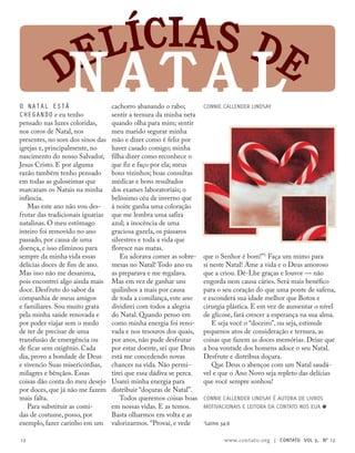 Delícias de
Nata l
1
Salmo 34:8
O natal está
chegando e eu tenho
pensado nas luzes coloridas,
nos coros de Natal, nos
presentes, no som dos sinos das
igrejas e, principalmente, no
nascimento do nosso Salvador,
Jesus Cristo. E por alguma
razão também tenho pensado
em todas as guloseimas que
marcaram os Natais na minha
infância.
Mas este ano não vou des-
frutar das tradicionais iguarias
natalinas. O meu estômago
inteiro foi removido no ano
passado, por causa de uma
doença, e isso eliminou para
sempre da minha vida essas
delícias doces de fim de ano.
Mas isso não me desanima,
pois encontrei algo ainda mais
doce. Desfruto do sabor da
companhia de meus amigos
e familiares. Sou muito grata
pela minha saúde renovada e
por poder viajar sem o medo
de ter de precisar de uma
transfusão de emergência ou
de ficar sem oxigênio. Cada
dia, provo a bondade de Deus
e vivencio Suas misericórdias,
milagres e bênçãos. Essas
coisas dão conta do meu desejo
por doces, que já não me fazem
mais falta.
Para substituir as comi-
das de costume, posso, por
exemplo, fazer carinho em um
cachorro abanando o rabo;
sentir a ternura da minha neta
quando olha para mim; sentir
meu marido segurar minha
mão e dizer como é feliz por
haver casado comigo; minha
filha dizer como reconhece o
que fiz e faço por ela; meus
bons vizinhos; boas consultas
médicas e bons resultados
dos exames laboratoriais; o
belíssimo céu de inverno que
à noite ganha uma coloração
que me lembra uma safira
azul; a inocência de uma
graciosa gazela, os pássaros
silvestres e toda a vida que
floresce nas matas.
Eu adorava comer as sobre-
mesas no Natal! Todo ano eu
as preparava e me regalava.
Mas em vez de ganhar uns
quilinhos a mais por causa
de toda a comilança, este ano
dividirei com todos a alegria
do Natal. Quando penso em
como minha energia foi reno-
vada e nos tesouros dos quais,
por anos, não pude desfrutar
por estar doente, sei que Deus
está me concedendo novas
chances na vida. Não permi-
tirei que essa dádiva se perca.
Usarei minha energia para
distribuir “doçuras de Natal”.
Todos queremos coisas boas
em nossas vidas. E as temos.
Basta olharmos em volta e as
valorizarmos. “Provai, e vede
que o Senhor é bom!”1
Faça um mimo para
si neste Natal! Ame a vida e o Deus amoroso
que a criou. Dê-Lhe graças e louvor — não
engorda nem causa cáries. Será mais benéfico
para o seu coração do que uma ponte de safena,
e esconderá sua idade melhor que Botox e
cirurgia plástica. E em vez de aumentar o nível
de glicose, fará crescer a esperança na sua alma.
E seja você o “doceiro”, ou seja, estimule
pequenos atos de consideração e ternura, as
coisas que fazem as doces memórias. Deixe que
a boa vontade dos homens adoce o seu Natal.
Desfrute e distribua doçura.
Que Deus o abençoe com um Natal saudá-
vel e que o Ano Novo seja repleto das delícias
que você sempre sonhou!
Connie Callender Lindsay é autora de livros
motivacionais e leitora da contato nos EUA ≈
Connie Callender Lindsay
12 www.contato.org | contato Vol 9, no
12
 