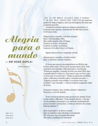 “Joy to the world (alegria para o mundo)”
é um dos mais conhecidos cânticos de natal nos
países de língua inglesa, mas sua mensagem diz mais que
a maioria percebe.
A primeira estrofe captura a alegria extasiante e a
comoção que causou o nascimento do Messias, Jesus,
2 mil anos atrás.
Alegria para o mundo, o Senhor chegou!
Que a Terra acolha o Rei;
Que cada coração, Lhe dê lugar,
Cantem os Céus e a Criação,
Cantem os Céus e a Criação,
Cantem o Céu dos Céus e a Criação.
Agora observe bem a segunda estrofe.
Alegria para o mundo, o Senhor reina!
Que os homens entoem canções...
O Jesus que nasceu na manjedoura em Belém não
reinou sobre toda a Terra, nem mesmo parte dela. Pelo
contrário, foi rejeitado, ridicularizado e crucificado.
“Estava no mundo, o mundo foi feito por meio dEle mas
o mundo não O conheceu. Veio para o que era Seu, mas
os Seus não O receberam.”1
Todas as profecias na Bíblia
sobre o Messias reinando sobre o mundo em amor —
“Julgará o mundo com retidão, e os povos com a sua
verdade,”2
por exemplo — dizem respeito à segunda vinda
de Jesus.
Enquanto campos, rios, rochas, montes e planícies
Repetem o coro de alegria.
Esses versos lembram outra profecia do Antigo Testa-
mento sobre o Messias: “Com alegria saireis, e em paz
sereis guiados; os montes e os outeiros exclamarão de
prazer perante a vossa face, e todas as árvores do campo
baterão palmas.”3
Que os pecados e as dores cessem
Que os espinhos não infestem o solo jamais
Ele veio para Suas bênçãos derramar
Até onde a maldição se encontrar.
— em dose dupl a !
Marian Merour
1
João 1:10–11
2
Salmo 96:13
3
Isaías 55:12
Alegria
para o
mundo
14 www.contato.org | contato Vol 9, no
12
 