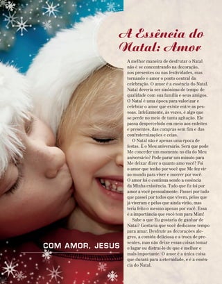A melhor maneira de desfrutar o Natal
não é se concentrando na decoração,
nos presentes ou nas festividades, mas
tornando o amor o ponto central da
celebração. O amor é a essência do Natal.
Natal deveria ser sinônimo de tempo de
qualidade com sua família e seus amigos.
O Natal é uma época para valorizar e
celebrar o amor que existe entre as pes-
soas. Infelizmente, às vezes, é algo que
se perde no meio de tanta agitação. Ele
passa despercebido em meio aos enfeites
e presentes, das compras sem fim e das
confraternizações e ceias.
O Natal não é apenas uma época de
festas. É o Meu aniversário. Será que pode
Me conceder um momento no dia do Meu
aniversário? Pode parar um minuto para
Me deixar dizer o quanto amo você? Foi
o amor que tenho por você que Me fez vir
ao mundo para viver e morrer por você.
O amor foi e continua sendo a essência
da Minha existência. Tudo que fiz foi por
amor a você pessoalmente. Passei por tudo
que passei por todos que vivem, pelos que
já viveram e pelos que ainda virão, mas
teria feito o mesmo apenas por você. Essa
é a importância que você tem para Mim!
Sabe o que Eu gostaria de ganhar de
Natal? Gostaria que você dedicasse tempo
para amar. Desfrute as decorações ale-
gres, a comida deliciosa e a troca de pre-
sentes, mas não deixe essas coisas tomar
o lugar ou distraí-lo do que é melhor e
mais importante. O amor é a única coisa
que durará para a eternidade, e é a essên-
cia do Natal.
A Essência do
Natal: Amor
Com amor, Jesus
 