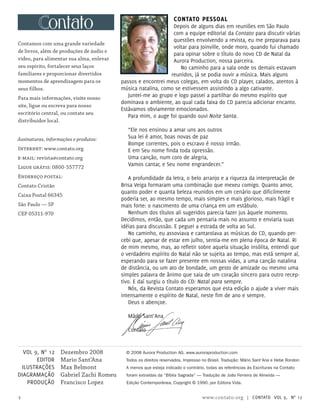 Contamos com uma grande variedade
de livros, além de produções de áudio e
vídeo, para alimentar sua alma, enlevar
seu espírito, fortalecer seus laços
familiares e proporcionar divertidos
momentos de aprendizagem para os
seus filhos.
Para mais informações, visite nosso
site, ligue ou escreva para nosso
escritório central, ou contate seu
distribuidor local.
Assinaturas, informações e produtos:
Internet: www.contato.org
e-mail: revista@contato.org
Ligue grátis: 0800-557772
Endereço postal:
Contato Cristão
Caixa Postal 66345
São Paulo — SP
CEP 05311-970
Contato pessoal
Depois de alguns dias em reuniões em São Paulo
com a equipe editorial da Contato para discutir várias
questões envolvendo a revista, eu me preparava para
voltar para Joinville, onde moro, quando fui chamado
para opinar sobre o título do novo CD de Natal da
Aurora Production, nossa parceira.
No caminho para a sala onde os demais estavam
reunidos, já se podia ouvir a música. Mais alguns
passos e encontrei meus colegas, em volta do CD player, calados, atentos à
música natalina, como se estivessem assistindo a algo cativante.
Juntei-me ao grupo e logo passei a partilhar do mesmo espírito que
dominava o ambiente, ao qual cada faixa do CD parecia adicionar encanto.
Estávamos obviamente emocionados.
Para mim, o auge foi quando ouvi Noite Santa.
“Ele nos ensinou a amar uns aos outros
Sua lei é amor, boas novas de paz
Rompe correntes, pois o escravo é nosso irmão.
E em Seu nome finda toda opressão.
Uma canção, num coro de alegria,
Vamos cantar, e Seu nome engrandecer.”
A profundidade da letra, o belo arranjo e a riqueza da interpretação de
Brisa Veiga formaram uma combinação que mexeu comigo. Quanto amor,
quanto poder e quanta beleza reunidos em um cenário que dificilmente
poderia ser, ao mesmo tempo, mais simples e mais glorioso, mais frágil e
mais forte: o nascimento de uma criança em um estábulo.
Nenhum dos títulos ali sugeridos parecia fazer jus àquele momento.
Decidimos, então, que cada um pensaria mais no assunto e enviaria suas
idéias para discussão. E peguei a estrada de volta ao Sul.
No caminho, eu assoviava e cantarolava as músicas do CD, quando per-
cebi que, apesar de estar em julho, sentia-me em plena época de Natal. Ri
de mim mesmo, mas, ao refletir sobre aquela situação insólita, entendi que
o verdadeiro espírito do Natal não se sujeita ao tempo, mas está sempre aí,
esperando para se fazer presente em nossas vidas, a uma canção natalina
de distância, ou um ato de bondade, um gesto de amizade ou mesmo uma
simples palavra de ânimo que saia de um coração sincero para outro recep-
tivo. E daí surgiu o título do CD: Natal para sempre.
Nós, da Revista Contato esperamos que esta edição o ajude a viver mais
intensamente o espírito de Natal, neste fim de ano e sempre.
Deus o abençoe.
Mário Sant’Ana
Contato
2 www.contato.org | contato Vol 9, no
12
Dezembro 2008
Mario Sant’Ana
Max Belmont
Gabriel Zachi Romeu
Francisco Lopez
Vol 9, No
12
editor
Ilustrações
Diagramação
produção
© 2008 Aurora Production AG. www.auroraproduction.com
Todos os direitos reservados. Impresso no Brasil. Tradução: Mário Sant’Ana e Hebe Rondon
A menos que esteja indicado o contrário, todas as referências às Escrituras na Contato
foram extraídas da “Bíblia Sagrada” — Tradução de João Ferreira de Almeida —
Edição Contemporânea, Copyright © 1990, por Editora Vida.
 