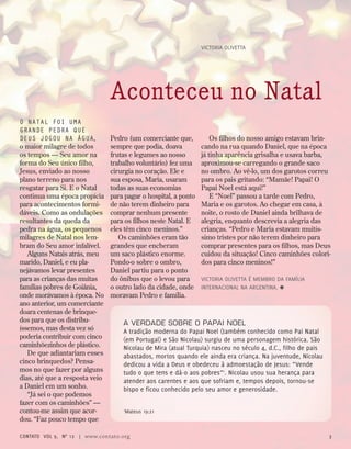 A VERDADE SOBRE O PAPAI NOEL
A tradição moderna do Papai Noel (também conhecido como Pai Natal
(em Portugal) e São Nicolau) surgiu de uma personagem histórica. São
Nicolau de Mira (atual Turquia) nasceu no século 4, d.C., filho de pais
abastados, mortos quando ele ainda era criança. Na juventude, Nicolau
dedicou a vida a Deus e obedeceu à admoestação de Jesus: “Vende
tudo o que tens e dá-o aos pobres”1
. Nicolau usou sua herança para
atender aos carentes e aos que sofriam e, tempos depois, tornou-se
bispo e ficou conhecido pelo seu amor e generosidade.
1
Mateus 19:21
Victoria Olivetta
O natal foi uma
grande pedra que
deus jogou na água,
o maior milagre de todos
os tempos — Seu amor na
forma do Seu único filho,
Jesus, enviado ao nosso
plano terreno para nos
resgatar para Si. E o Natal
continua uma época propícia
para acontecimentos formi-
dáveis. Como as ondulações
resultantes da queda da
pedra na água, os pequenos
milagres de Natal nos lem-
bram do Seu amor infalível.
Alguns Natais atrás, meu
marido, Daniel, e eu pla-
nejávamos levar presentes
para as crianças das muitas
famílias pobres de Goiânia,
onde morávamos à época. No
ano anterior, um comerciante
doara centenas de brinque-
dos para que os distribu-
íssemos, mas desta vez só
poderia contribuir com cinco
caminhõezinhos de plástico.
De que adiantariam esses
cinco brinquedos? Pensa-
mos no que fazer por alguns
dias, até que a resposta veio
a Daniel em um sonho.
“Já sei o que podemos
fazer com os caminhões” —
contou-me assim que acor-
dou. “Faz pouco tempo que
Pedro (um comerciante que,
sempre que podia, doava
frutas e legumes ao nosso
trabalho voluntário) fez uma
cirurgia no coração. Ele e
sua esposa, Maria, usaram
todas as suas economias
para pagar o hospital, a ponto
de não terem dinheiro para
comprar nenhum presente
para os filhos neste Natal. E
eles têm cinco meninos.”
Os caminhões eram tão
grandes que encheram
um saco plástico enorme.
Pondo-o sobre o ombro,
Daniel partiu para o ponto
do ônibus que o levou para
o outro lado da cidade, onde
moravam Pedro e família.
Aconteceu no Natal
Os filhos do nosso amigo estavam brin-
cando na rua quando Daniel, que na época
já tinha aparência grisalha e usava barba,
aproximou-se carregando o grande saco
no ombro. Ao vê-lo, um dos garotos correu
para os pais gritando: “Mamãe! Papai! O
Papai Noel está aqui!”
E “Noel” passou a tarde com Pedro,
Maria e os garotos. Ao chegar em casa, à
noite, o rosto de Daniel ainda brilhava de
alegria, enquanto descrevia a alegria das
crianças. “Pedro e Maria estavam muitís-
simo tristes por não terem dinheiro para
comprar presentes para os filhos, mas Deus
cuidou da situação! Cinco caminhões colori-
dos para cinco meninos!”
Victoria Olivetta é membro da Família
Internacional na Argentina. ≈
contato Vol 9, no
12 | www.contato.org 3
 