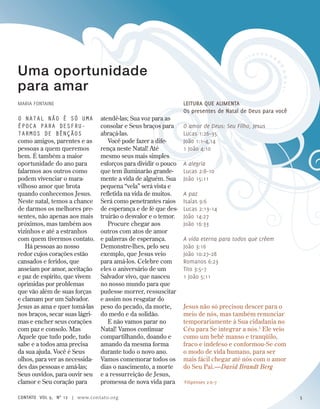 Uma oportunidade
para amar
Maria Fontaine
O natal não é só uma
época para desfru-
tarmos de bênçãos
como amigos, parentes e as
pessoas a quem queremos
bem. É também a maior
oportunidade do ano para
falarmos aos outros como
podem vivenciar o mara-
vilhoso amor que brota
quando conhecemos Jesus.
Neste natal, temos a chance
de darmos os melhores pre-
sentes, não apenas aos mais
próximos, mas também aos
vizinhos e até a estranhos
com quem tivermos contato.
Há pessoas ao nosso
redor cujos corações estão
cansados e feridos, que
anseiam por amor, aceitação
e paz de espírito, que vivem
oprimidas por problemas
que vão além de suas forças
e clamam por um Salvador.
Jesus as ama e quer tomá-las
nos braços, secar suas lágri-
mas e encher seus corações
com paz e consolo. Mas
Aquele que tudo pode, tudo
sabe e a todos ama precisa
da sua ajuda. Você é Seus
olhos, para ver as necessida-
des das pessoas e amá-las;
Seus ouvidos, para ouvir seu
clamor e Seu coração para
atendê-las; Sua voz para as
consolar e Seus braços para
abraçá-las.
Você pode fazer a dife-
rença neste Natal! Até
mesmo seus mais simples
esforços para dividir o pouco
que tem iluminarão grande-
mente a vida de alguém. Sua
pequena “vela” será vista e
refletida na vida de muitos.
Será como penetrantes raios
de esperança e de fé que des-
truirão o desvalor e o temor.
Procure chegar aos
outros com atos de amor
e palavras de esperança.
Demonstre-lhes, pelo seu
exemplo, que Jesus veio
para amá-los. Celebre com
eles o aniversário de um
Salvador vivo, que nasceu
no nosso mundo para que
pudesse morrer, ressuscitar
e assim nos resgatar do
peso do pecado, da morte,
do medo e da solidão.
E não vamos parar no
Natal! Vamos continuar
compartilhando, doando e
amando da mesma forma
durante todo o novo ano.
Vamos comemorar todos os
dias o nascimento, a morte
e a ressurreição de Jesus,
promessa de nova vida para
Leitura que alimenta
Os presentes de Natal de Deus para você
O amor de Deus: Seu Filho, Jesus
Lucas 1:26–35
João 1:1–4,14
1 João 4:10
A alegria
Lucas 2:8–10
João 15:11
A paz
Isaías 9:6
Lucas 2:13–14
João 14:27
João 16:33
A vida eterna para todos que crêem
João 3:16
João 10:27–28
Romanos 6:23
Tito 3:5–7
1 João 5:11
1
Filipenses 2:6–7
Jesus não só precisou descer para o
meio de nós, mas também renunciar
temporariamente à Sua cidadania no
Céu para Se integrar a nós.1
Ele veio
como um bebê manso e tranqüilo,
fraco e indefeso e conformou-Se com
o modo de vida humano, para ser
mais fácil chegar até nós com o amor
do Seu Pai.—David Brandt Berg
contato Vol 9, no
12 | www.contato.org 5
 