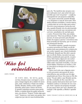 Há vinte anos, no natal, saí do
serviço, fui para casa e carreguei o carro
para a longa viagem até a cidade de meus
pais, onde celebraria o Natal com minha
família. Brandy, minha cocker spaniel
dourada, pulou para o banco da frente.
E quando estávamos prontos para partir,
Helen, a vizinha idosa do andar acima do
meu, nos deteve: “Espere! Tenho algo para
você.” Surpreso e um tanto sem graça, des-
culpei-me por não ter uma lembrancinha
para ela. “Eu também não saí para com-
prar nada para você, mas achei isto que
acredito que você vai gostar” —explicou,
entregando-me um pequeno embrulho.
Era quase meia-noite quando Brandy
e eu chegamos à casa de meus pais. Eles
ainda estavam acordados, à nossa espera,
e minha mãe me serviu algo para comer.
Nós três conversávamos à mesa da cozi-
nha, quando Brandy veio da sala trazendo
na boca um presente que encontrara sob
a árvore, sacudindo-o de um lado para
o outro. Procurei tirar dela, mas minha
mãe interveio: “Não tem problema. É dela
mesmo. É nosso presente para Brandy.”
Então ela rasgou o pacote e encontrou uma
bola vermelha de borracha, que se tornou
seu brinquedo favorito.
Na manhã seguinte, quando trocamos
os outros presentes de Natal, recebi de
minha irmã uma miniatura de cerâmica de
um cocker spaniel, que a havia lembrado
da Brandy. Quando por fim abri o pacote
que recebi de Helen, encontrei um qua-
drinho emoldurado para parede, ou para
mesa. Nele havia a figura de um cocker
spaniel dourado, abaixado, pronto para
saltar sobre uma bola vermelha, e um ver-
sículo bíblico: Deleita-te no Senhor, e Ele
te concederá os desejos do teu coração.—
Salmo 37:4.
Talvez você ache que a ligação entre
os três presentes não passou de mera
coincidência, mas acredito que foi algo
arquitetado por Deus. Era como se Ele dis-
sesse: “Se por saber o que Brandy queria,
dei-Me o trabalho de lhe conceder seu
desejo, quanto mais posso fazer por você?
Também conheço os desejos do seu cora-
ção. Este é apenas um pequeno exemplo
do que quero fazer por você. Quando sua
vontade é Me agradar, a Minha é agradar
você.”
Darryl Terhune é leitor da Contato nos EUA. ≈
Não foi
coincidência
Darryl Terhune
6 www.contato.org | contato Vol 9, no
12
 