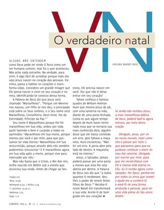 Alguns não entendem
como Deus pode ter vindo à Terra como um
ser humano comum, mas foi o que aconteceu.
Não acho nada estranho. Na verdade, para
mim, é algo fácil de acreditar porque todo dia
vejo Jesus nascer no coração das pessoas. Ele
entra, passa a habitar os corações e trans-
forma vidas. Considero um grande milagre que
Ele possa nascer e viver no seu coração e no
meu, identificando-Se conosco dessa forma.
A Palavra de Deus diz que Jesus será
chamado “Maravilhoso”. “Porque um Menino
nos nasceu, um Filho se nos deu; o principado
está sobre os Seus ombros, e o Seu nome será
Maravilhoso, Conselheiro, Deus Forte, Pai da
Eternidade, Príncipe da Paz.”1
Seu nome é Maravilhoso porque Ele foi
maravilhoso em Sua vida, andou por toda
parte fazendo o bem e curando a todos os
oprimidos.2
Maravilhoso em Sua morte, porque
morreu por você e por mim, para que pos-
samos ter vida eterna.3
Maravilhoso em Sua
ressurreição, porque através dela nós também
poderemos ressuscitar.4
E é maravilhoso agora
em Sua vida após a morte, porque vive para
interceder por nós.5
Mas não basta que o Cristo, o Rei dos reis,
tenha nascido em Belém sob a estrela que
anunciou Sua vinda. Antes de chegar ao Seu
trono, Ele precisa nascer em
você. Por que não O deixa
entrar em seu coração?
Talvez conheça o famoso
quadro de William Holman
Hunt que mostra Jesus de pé,
com uma lanterna na mão,
diante de uma porta fechada.
Conta-se que algum tempo
depois de Hunt haver termi-
nado essa que se tornaria sua
mais conhecida obra, alguém
disse que ele havia cometido
um erro, pois faltava a maça-
neta. Hunt esclareceu: “Não
foi um erro. A porta abre pelo
lado de dentro. A maçaneta
está no interior.”
Jesus, o Salvador, jamais
poderá passar por uma porta
a menos que esta lhe seja
aberta por dentro. A Palavra
de Deus nos diz que “a todos
quantos O receberam, deu-
lhes o poder de serem feitos
filhos de Deus.”6
Receba-O
neste Natal! Ele transformará
a sua vida. Aceite-O de bom
grado em seu coração! ≈
O verdadeiro natal
Virginia Brandt Berg
Se ainda não recebeu Jesus,
a mais maravilhosa dádiva
de Deus, poderá fazê-lo agora
mesmo, por meio desta
oração:
Obrigado, Jesus, por vir
ao nosso mundo, viver como
nós e passar por tudo o
que passamos para que eu
pudesse conhecer o amor do
meu Pai celestial. Obrigado
por morrer por mim, para
que me reconciliasse com
Ele e tivesse vida eterna no
Céu. Eu O recebo agora como
Salvador. Por favor, perdoe-me
por todos os erros que cometi
e ajude-me a conhecê-lO
e amá-lO de uma forma
profunda e pessoal, para ter
uma vida plena do Seu amor.
Amém.
1
Isaías 9:6
2
Atos 10:38
3
Romanos 6:23; 1 Pedro 2:24
4
1 Coríntios 15:20–21
5
Hebreus 7:25
6
João 1:12
contato Vol 9, no
12 | www.contato.org 7
 