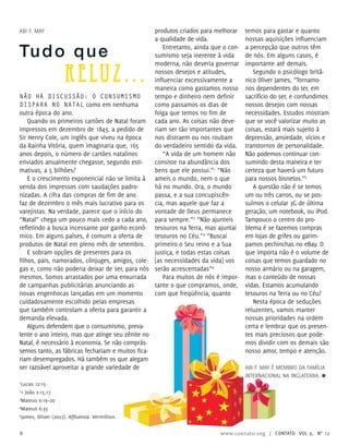 Não há discussão: o consumismo
dispara no Natal como em nenhuma
outra época do ano.
Quando os primeiros cartões de Natal foram
impressos em dezembro de 1843, a pedido de
Sir Henry Cole, um inglês que viveu na época
da Rainha Vitória, quem imaginaria que, 165
anos depois, o número de cartões natalinos
enviados anualmente chegasse, segundo esti-
mativas, a 5 bilhões?
E o crescimento exponencial não se limita à
venda dos impressos com saudações padro-
nizadas. A cifra das compras de fim de ano
faz de dezembro o mês mais lucrativo para os
varejistas. Na verdade, parece que o início do
“Natal” chega um pouco mais cedo a cada ano,
refletindo a busca incessante por ganho econô-
mico. Em alguns países, é comum a oferta de
produtos de Natal em pleno mês de setembro.
E sobram opções de presentes para os
filhos, pais, namorados, cônjuges, amigos, cole-
gas e, como não poderia deixar de ser, para nós
mesmos. Somos arrastados por uma enxurrada
de campanhas publicitárias anunciando as
novas engenhocas lançadas em um momento
cuidadosamente escolhido pelas empresas
que também controlam a oferta para garantir a
demanda elevada.
Alguns defendem que o consumismo, preva-
lente o ano inteiro, mas que atinge seu zênite no
Natal, é necessário à economia. Se não comprás-
semos tanto, as fábricas fechariam e muitos fica-
riam desempregados. Há também os que alegam
ser razoável aproveitar a grande variedade de
produtos criados para melhorar
a qualidade de vida.
Entretanto, ainda que o con-
sumismo seja inerente à vida
moderna, não deveria governar
nossos desejos e atitudes,
influenciar excessivamente a
maneira como gastamos nosso
tempo e dinheiro nem definir
como passamos os dias de
folga que temos no fim de
cada ano. As coisas não deve-
riam ser tão importantes que
nos distraem ou nos roubam
do verdadeiro sentido da vida.
“A vida de um homem não
consiste na abundância dos
bens que ele possui.”1
“Não
ameis o mundo, nem o que
há no mundo. Ora, o mundo
passa, e a sua concupiscên-
cia, mas aquele que faz a
vontade de Deus permanece
para sempre.”2
“Não ajunteis
tesouros na Terra, mas ajuntai
tesouros no Céu.”3
“Buscai
primeiro o Seu reino e a Sua
justiça, e todas estas coisas
[as necessidades da vida] vos
serão acrescentadas”4
Para muitos de nós é impor-
tante o que compramos, onde,
com que freqüência, quanto
temos para gastar e quanto
nossas aquisições influenciam
a percepção que outros têm
de nós. Em alguns casos, é
importante até demais.
Segundo o psicólogo britâ-
nico Oliver James, “Tornamo-
nos dependentes do ter, em
sacrifício do ser, e confundimos
nossos desejos com nossas
necessidades. Estudos mostram
que se você valorizar muito as
coisas, estará mais sujeito à
depressão, ansiedade, vícios e
transtornos de personalidade.
Não podemos continuar con-
sumindo desta maneira e ter
certeza que haverá um futuro
para nossos bisnetos.”5
A questão não é se temos
um ou três carros, ou se pos-
suímos o celular 3G de última
geração, um notebook, ou iPod.
Tampouco o centro do pro-
blema é se fazemos compras
em lojas de grifes ou garim-
pamos pechinchas no eBay. O
que importa não é o volume de
coisas que temos guardado no
nosso armário ou na garagem,
mas o conteúdo de nossas
vidas. Estamos acumulando
tesouros na Terra ou no Céu?
Nesta época de seduções
reluzentes, vamos manter
nossas prioridades na ordem
certa e lembrar que os presen-
tes mais preciosos que pode-
mos dividir com os demais são
nosso amor, tempo e atenção.
Abi F. May é membro da Família
Internacional na Inglaterra. ≈
Tudo que
reluz...
Abi F. May
1
Lucas 12:15
2
1 João 2:15,17
3
Mateus 6:19–20
4
Mateus 6:33
5
James, Oliver (2007). Affluenza. Vermillion.
8 www.contato.org | contato Vol 9, no
12
 