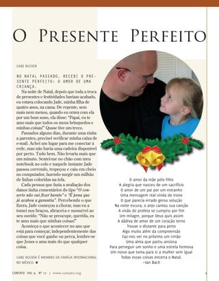 Gabe Rucker
No natal passado, recebi o pre-
sente perfeito: o amor de uma
criança.
Na noite de Natal, depois que toda a troca
de presentes e festividades haviam acabado,
eu estava colocando Jade, minha filha de
quatro anos, na cama. De repente, sem
mais nem menos, quando eu orava com ela
por um bom sono, ela disse: “Papai, eu te
amo mais que todos os meus brinquedos e
minhas coisas!” Quase tive um treco.
Passados alguns dias, durante uma visita
a parentes, precisei verificar minha caixa de
e-mail. Achei um lugar para me conectar à
rede, mas não havia uma cadeira disponível
por perto. Tudo bem. Não levaria mais que
um minuto. Sentei-me no chão com meu
notebook no colo e naquele instante Jade
passou correndo, tropeçou e caiu em cheio
no computador, fazendo surgir um milhão
de linhas coloridas na tela.
Cada pessoa que fazia a avaliação dos
danos tinha comentários do tipo “O con-
serto não vai ficar barato” e “É pena que
já acabou a garantia”. Percebendo o que
fizera, Jade começou a chorar, mas eu a
tomei nos braços, abracei-a e sussurrei ao
seu ouvido: “Não se preocupe, querida, eu
te amo mais que minhas coisas!”
Aconteça o que acontecer no ano que
está para começar, independentemente das
coisas que você ganhe ou perca, lembre-se
que Jesus o ama mais do que qualquer
coisa.
Gabe Rucker é membro da Família Internacional
no México. ≈
O Presente Perfeito
O amor da mãe pelo filho
A alegria que nasceu de um sacrifício
O amor de um pai por um estranho
Uma mensagem real vinda do trono
O que parecia errado gerou solução
Na noite escura, o anjo cantou sua canção
A visão do profeta se cumpriu por fim
Um milagre, porque Deus quis assim
A dádiva de amor de um coração terno
Trouxe o distante para perto
Algo muito além da compreensão
Faz-nos ver no próximo um irmão
Uma alma que partiu ansiosa
Para perseguir um sonho e uma estrela formosa
Um noivo que toma para si a mulher sem igual
Todas essas coisas encerra o Natal.
—Ian Bach
contato Vol 9, no
12 | www.contato.org 9
 