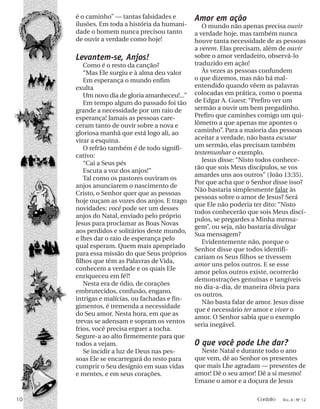 é o caminho” — tantas falsidades e
ilusões. Em toda a história da humani-
dade o homem nunca precisou tanto
de ouvir a verdade como hoje!
Levantem-se, Anjos!
Como é o resto da canção?
“Mas Ele surgiu e à alma deu valor
Em esperança o mundo enfim
exulta
Um novo dia de gloria amanheceu!...”
Em tempo algum do passado foi tão
grande a necessidade por um raio de
esperança! Jamais as pessoas care-
ceram tanto de ouvir sobre a nova e
gloriosa manhã que está logo ali, ao
virar a esquina.
O refrão também é de todo signifi-
cativo:
“Cai a Seus pés
Escuta a voz dos anjos!”
Tal como os pastores ouviram os
anjos anunciarem o nascimento de
Cristo, o Senhor quer que as pessoas
hoje ouçam as vozes dos anjos. E trago
novidades: você pode ser um desses
anjos do Natal, enviado pelo próprio
Jesus para proclamar as Boas Novas
aos perdidos e solitários deste mundo,
e lhes dar o raio de esperança pelo
qual esperam. Quem mais apropriado
para essa missão do que Seus próprios
filhos que têm as Palavras de Vida,
conhecem a verdade e os quais Ele
enriqueceu em fé?!
Nesta era de ódio, de corações
embrutecidos, confusão, engano,
intrigas e malícias, ou fachadas e fin-
gimentos, é tremenda a necessidade
do Seu amor. Nesta hora, em que as
trevas se adensam e sopram os ventos
frios, você precisa erguer a tocha.
Segure-a ao alto firmemente para que
todos a vejam.
Se incidir a luz de Deus nas pes-
soas Ele se encarregará do resto para
cumprir o Seu desígnio em suas vidas
e mentes, e em seus corações.
Amor em ação
O mundo não apenas precisa ouvir
a verdade hoje, mas também nunca
houve tanta necessidade de as pessoas
a verem. Elas precisam, além de ouvir
sobre o amor verdadeiro, observá-lo
traduzido em ação!
Às vezes as pessoas confundem
o que dizemos, mas não há mal-
entendido quando vêem as palavras
colocadas em prática, como o poema
de Edgar A. Guest: “Prefiro ver um
sermão a ouvir um bem pregadinho.
Prefiro que caminhes comigo um qui-
lômetro a que apenas me apontes o
caminho”. Para a maioria das pessoas
aceitar a verdade, não basta escutar
um sermão, elas precisam também
testemunhar o exemplo.
Jesus disse: “Nisto todos conhece-
rão que sois Meus discípulos, se vos
amardes uns aos outros” (João 13:35).
Por que acha que o Senhor disse isso?
Não bastaria simplesmente falar às
pessoas sobre o amor de Jesus? Será
que Ele não poderia ter dito: “Nisto
todos conhecerão que sois Meus discí-
pulos, se pregardes a Minha mensa-
gem”, ou seja, não bastaria divulgar
Sua mensagem?
Evidentemente não, porque o
Senhor disse que todos identifi-
cariam os Seus filhos se tivessem
amor uns pelos outros. E se esse
amor pelos outros existe, ocorrerão
demonstrações genuínas e tangíveis
no dia-a-dia, de maneira óbvia para
os outros.
Não basta falar de amor. Jesus disse
que é necessário ter amor e viver o
amor. O Senhor sabia que o exemplo
seria inegável.
O que você pode Lhe dar?
Neste Natal e durante todo o ano
que vem, dê ao Senhor os presentes
que mais Lhe agradam — presentes de
amor! Dê o seu amor! Dê a si mesmo!
Emane o amor e a doçura de Jesus
10 Contato VOL. 4 - NO
12
 