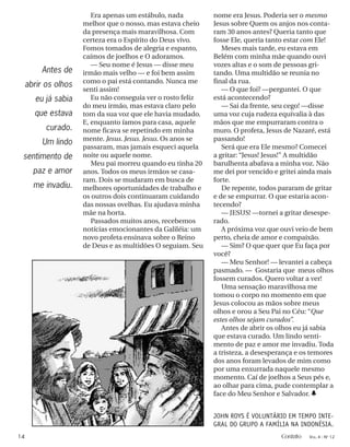 Era apenas um estábulo, nada
melhor que o nosso, mas estava cheio
da presença mais maravilhosa. Com
certeza era o Espírito do Deus vivo.
Fomos tomados de alegria e espanto,
caímos de joelhos e O adoramos.
— Seu nome é Jesus — disse meu
irmão mais velho — e foi bem assim
como o pai está contando. Nunca me
senti assim!
Eu não conseguia ver o rosto feliz
do meu irmão, mas estava claro pelo
tom da sua voz que ele havia mudado.
E, enquanto íamos para casa, aquele
nome ficava se repetindo em minha
mente. Jesus. Jesus. Jesus. Os anos se
passaram, mas jamais esqueci aquela
noite ou aquele nome.
Meu pai morreu quando eu tinha 20
anos. Todos os meus irmãos se casa-
ram. Dois se mudaram em busca de
melhores oportunidades de trabalho e
os outros dois continuaram cuidando
das nossas ovelhas. Eu ajudava minha
mãe na horta.
Passados muitos anos, recebemos
notícias emocionantes da Galiléia: um
novo profeta ensinava sobre o Reino
de Deus e as multidões O seguiam. Seu
nome era Jesus. Poderia ser o mesmo
Jesus sobre Quem os anjos nos conta-
ram 30 anos antes? Queria tanto que
fosse Ele, queria tanto estar com Ele!
Meses mais tarde, eu estava em
Belém com minha mãe quando ouvi
vozes altas e o som de pessoas gri-
tando. Uma multidão se reunia no
final da rua.
— O que foi? —perguntei. O que
está acontecendo?
— Sai da frente, seu cego! —disse
uma voz cuja rudeza equivalia à das
mãos que me empurraram contra o
muro. O profeta, Jesus de Nazaré, está
passando!
Será que era Ele mesmo? Comecei
a gritar: “Jesus! Jesus!” A multidão
barulhenta abafava a minha voz. Não
me dei por vencido e gritei ainda mais
forte.
De repente, todos pararam de gritar
e de se empurrar. O que estaria acon-
tecendo?
— JESUS! —tornei a gritar desespe-
rado.
A próxima voz que ouvi veio de bem
perto, cheia de amor e compaixão.
— Sim? O que quer que Eu faça por
você?
— Meu Senhor! — levantei a cabeça
pasmado. — Gostaria que meus olhos
fossem curados. Quero voltar a ver!
Uma sensação maravilhosa me
tomou o corpo no momento em que
Jesus colocou as mãos sobre meus
olhos e orou a Seu Pai no Céu: “Que
estes olhos sejam curados”.
Antes de abrir os olhos eu já sabia
que estava curado. Um lindo senti-
mento de paz e amor me invadiu. Toda
a tristeza, a desesperança e os temores
dos anos foram levados de mim como
por uma enxurrada naquele mesmo
momento. Caí de joelhos a Seus pés e,
ao olhar para cima, pude contemplar a
face do Meu Senhor e Salvador. h
JOHN ROYS É VOLUNTÁRIO EM TEMPO INTE-
GRAL DO GRUPO A FAMÍLIA NA INDONÉSIA.
Antes de
abrir os olhos
eu já sabia
que estava
curado.
Um lindo
sentimento de
paz e amor
me invadiu.
14 Contato VOL. 4 - NO
12
 