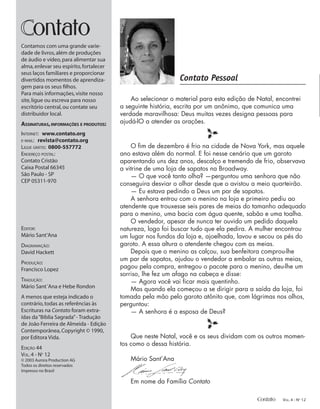 Contato Pessoal
ontato
Contamos com uma grande varie-
dade de livros,além de produções
de áudio e vídeo,para alimentar sua
alma,enlevar seu espírito,fortalecer
seus laços familiares e proporcionar
divertidos momentos de aprendiza-
gem para os seus ﬁlhos.
Para mais informações,visite nosso
site,ligue ou escreva para nosso
escritório central,ou contate seu
distribuidor local.
ASSINATURAS,INFORMAÇÕES E PRODUTOS:
INTERNET: www.contato.org
E-MAIL: revista@contato.org
LIGUE GRÁTIS: 0800-557772
ENDEREÇO POSTAL:
Contato Cristão
Caixa Postal 66345
São Paulo - SP
CEP 05311-970
EDITOR:
Mário Sant’Ana
DIAGRAMAÇÃO:
David Hackett
PRODUÇÃO:
Francisco Lopez
TRADUÇÃO:
Mário Sant´Ana e Hebe Rondon
A menos que esteja indicado o
contrário,todas as referências às
Escrituras na Contato foram extra-
ídas da“Bíblia Sagrada”- Tradução
de João Ferreira de Almeida - Edição
Contemporânea,Copyright © 1990,
por Editora Vida.
EDIÇÃO 44
VOL.4 - NO
12
© 2003 Aurora Production AG
Todos os direitos reservados
Impresso no Brasil
Ao selecionar o material para esta edição de Natal, encontrei
a seguinte história, escrita por um anônimo, que comunica uma
verdade maravilhosa: Deus muitas vezes designa pessoas para
ajudá-lO a atender as orações.
l
O ﬁm de dezembro é frio na cidade de Nova York, mas aquele
ano estava além do normal. E foi nesse cenário que um garoto
aparentando uns dez anos, descalço e tremendo de frio, observava
a vitrine de uma loja de sapatos na Broadway.
— O que você tanto olha? —perguntou uma senhora que não
conseguira desviar o olhar desde que o avistou a meio quarteirão.
— Eu estava pedindo a Deus um par de sapatos.
A senhora entrou com o menino na loja e primeiro pediu ao
atendente que trouxesse seis pares de meias do tamanho adequado
para o menino, uma bacia com água quente, sabão e uma toalha.
O vendedor, apesar de nunca ter ouvido um pedido daquela
natureza, logo foi buscar tudo que ela pedira. A mulher encontrou
um lugar nos fundos da loja e, ajoelhada, lavou e secou os pés do
garoto. A essa altura o atendente chegou com as meias.
Depois que o menino as calçou, sua benfeitora comprou-lhe
um par de sapatos, ajudou o vendedor a embalar as outras meias,
pagou pela compra, entregou o pacote para o menino, deu-lhe um
sorriso, lhe fez um afago na cabeça e disse:
— Agora você vai ﬁcar mais quentinho.
Mas quando ela começou a se dirigir para a saída da loja, foi
tomada pela mão pelo garoto atônito que, com lágrimas nos olhos,
perguntou:
— A senhora é a esposa de Deus?
l
Que neste Natal, você e os seus dividam com os outros momen-
tos como o dessa história.
Mário Sant’Ana
Em nome da Família Contato
Contato VOL. 4 - NO
12
 