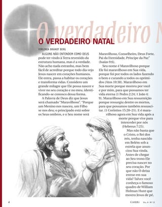 OverdadeiroN
ALGUNS NÃO ENTENDEM COMO DEUS
pode ter vindo à Terra revestido da
estrutura humana, mas é a verdade.
Não acho nada estranho, mas bem
fácil de acreditar porque todo dia vejo
Jesus nascer em corações humanos.
Ele entra, passa a habitar os corações
e transforma vidas. Considero um
grande milagre que Ele possa nascer e
viver no seu coração e no meu, identi-
ficando-se conosco dessa forma.
A Palavra de Deus diz que Jesus
será chamado “Maravilhoso”. “Porque
um Menino nos nasceu, um Filho
se nos deu; o principado está sobre
os Seus ombros, e o Seu nome será
Maravilhoso, Conselheiro, Deus Forte,
Pai da Eternidade, Príncipe da Paz”
(Isaías 9:6).
Seu nome é Maravilhoso porque
Ele foi maravilhoso em Sua vida,
porque foi por todos os lados fazendo
o bem e curando a todos os oprimi-
dos (Atos 10:38). Maravilhoso em
Sua morte porque morreu por você
e por mim, para que possamos ter
vida eterna (1 Pedro 2:24; 1 João 4:
9). Maravilhoso em Sua ressurreição
porque ressurgiu dentre os mortos,
para que possamos também ressusci-
tar. (1 Coríntios 15:20–21). E é mara-
vilhoso agora em Sua vida após a
morte porque vive para
interceder por nós
(Hebreus 7:25).
Mas não basta que
o Cristo, o Rei dos
reis, tenha nascido
em Belém sob a
estrela que anun-
ciou Sua vinda.
Antes de chegar
ao Seu trono Ele
precisa nascer no
seu coração. Por
que não O deixa
entrar em sua
vida? Talvez você
conheça o famoso
quadro de William
Holman Hunt que
mostra Jesus de pé,
O VERDADEIRO NATAL
VIRGINIA BRANDT BERG
4 Contato VOL. 4 - NO
12
 
