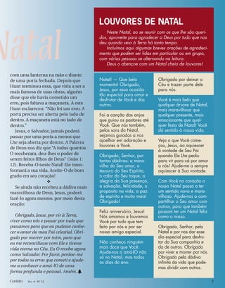 Natal
LOUVORES DE NATAL
Neste Natal, ao se reunir com os que lhe são queri-
dos, aproveite para agradecer a Deus por tudo que nos
deu quando veio à Terra há tanto tempo.
Incluímos aqui algumas breves orações de agradeci-
mento que podem ser lidas em particular ou em grupo,
com várias pessoas se alternando na leitura.
Deus o abençoe com um Natal cheio de louvores!
com uma lanterna na mão e diante
de uma porta fechada. Depois que
Hunt terminou essa, que viria a ser a
mais famosa de suas obras, alguém
disse que ele havia cometido um
erro, pois faltava a maçaneta. A este
Hunt esclareceu: “Não foi um erro. A
porta precisa ser aberta pelo lado de
dentro. A maçaneta está no lado de
dentro.”
Jesus, o Salvador, jamais poderá
passar por uma porta a menos que
Lhe seja aberta por dentro. A Palavra
de Deus nos diz que “A todos quantos
O receberam, deu-lhes o poder de
serem feitos filhos de Deus” (João 1:
12). Receba-O neste Natal! Ele trans-
formará a sua vida. Aceite-O de bom
grado em seu coração!
❖
Se ainda não recebeu a dádiva mais
maravilhosa de Deus, Jesus, poderá
fazê-lo agora mesmo, por meio desta
oração:
Obrigado, Jesus, por vir à Terra,
viver como nós e passar por tudo que
passamos para que eu pudesse conhe-
cer o amor do meu Pai celestial. Obri-
gado por morrer por mim, para que
eu me reconciliasse com Ele e tivesse
vida eterna no Céu. Eu O recebo agora
como Salvador. Por favor, perdoe-me
por todos os erros que cometi e ajude-
me a conhecer e amá-lO de uma
forma profunda e pessoal. Amém. h
Natal! — Que belo
momento! Obrigado,
Jesus, por essa ocasião
tão especial para amar e
desfrutar de Você e dos
outros.
Foi a canção dos anjos
que guiou os pastores até
Você. Que nós também,
pelos sons do Natal,
sejamos guiados a nos
ajoelhar em adoração e
louvores a Você.
Obrigado, Senhor, por
tantas dádivas: a mara-
vilha do Seu amor, o
tesouro do Seu Espírito,
o calor do Seu toque, a
alegria da Sua presença,
a salvação, felicidade, o
propósito na vida, a paz
de espírito e muito mais!
Obrigado!
Feliz aniversário, Jesus!
Nós amamos e louvamos
Você por tudo que tem
feito por nós e por ser
nosso amigo especial.
Não conheço ninguém
mais doce que Você.
Ajude-nos a amá-lO não
só no Natal, mas todos
os dias do ano.
Obrigado por deixar o
Céu e trazer parte dele
para nós.
Você é mais belo que
qualquer árvore de Natal,
mais maravilhoso que
qualquer presente, mais
emocionante que qual-
quer festa de Natal! Você
dá sentido à nossa vida.
Veja o que Você come-
çou, Jesus, ao aquiescer
à vontade de Seu Pai
quando Ele Lhe pediu
para vir para cá por amor
a nós! Ajude-me a sempre
aquiescer à Sua vontade.
Com Você no coração o
nosso Natal passa a ter
um sentido novo e mara-
vilhoso. Ajude-nos a com-
partilhar o Seu amor com
outros, para que também
possam ter um Natal feliz
como o nosso.
Obrigado, Senhor, pelo
Natal e por nos dar esse
dia especial para desfru-
tar da Sua companhia e
da de outros. Obrigado
por viver e morrer por nós.
Obrigado pela dádiva
inﬁnita da vida que pode-
mos dividir com outros.
Contato VOL. 4 - NO
12 5
 