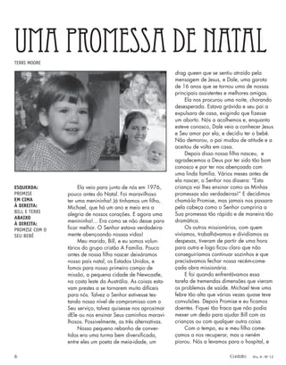 drag queen que se sentiu atraído pela
mensagem de Jesus, e Dale, uma garota
de 16 anos que se tornou uma de nossas
principais assistentes e melhores amigas.
Ela nos procurou uma noite, chorando
desesperada. Estava grávida e seu pai a
expulsara de casa, exigindo que ﬁzesse
um aborto. Nós a acolhemos e, enquanto
esteve conosco, Dale veio a conhecer Jesus
e Seu amor por ela, e decidiu ter o bebê.
Não demorou, o pai mudou de atitude e a
aceitou de volta em casa.
Depois disso nossa ﬁlha nasceu, e
agradecemos a Deus por ter sido tão bom
conosco e por ter nos abençoado com
uma linda família. Vários meses antes de
ela nascer, o Senhor nos dissera: “Esta
criança vai lhes ensinar como as Minhas
promessas são verdadeiras!” E decidimos
chamá-la Promise, mas jamais nos passara
pela cabeça como o Senhor cumpriria a
Sua promessa tão rápido e de maneira tão
dramática.
Os outros missionários, com quem
vivíamos, trabalhávamos e dividíamos as
despesas, tiveram de partir de uma hora
para outra e logo ﬁcou claro que não
conseguiríamos continuar sozinhos e que
precisávamos fechar nossa recém-come-
çada obra missionária.
E foi quando enfrentávamos essa
tarefa de tremendas dimensões que vieram
os problemas de saúde. Michael teve uma
febre tão alta que várias vezes quase teve
convulsões. Depois Promise e eu ﬁcamos
doentes. Fiquei tão fraca que não podia
mexer um dedo para ajudar Bill com as
crianças ou com qualquer outra coisa.
Com o tempo, eu e meu ﬁlho come-
çamos a nos recuperar, mas a neném
piorou. Nós a levamos para o hospital, e
UMA PROMESSA DE NATAL
TERRI MOORE
Ela veio para junto de nós em 1976,
pouco antes do Natal. Foi maravilhoso
ter uma menininha! Já tínhamos um ﬁlho,
Michael, que há um ano e meio era a
alegria de nossos corações. E agora uma
menininha!... Era como se não desse para
ﬁcar melhor. O Senhor estava verdadeira-
mente abençoando nossas vidas!
Meu marido, Bill, e eu somos volun-
tários do grupo cristão A Família. Pouco
antes de nossa ﬁlha nascer deixáramos
nosso país natal, os Estados Unidos, e
fomos para nosso primeiro campo de
missão, a pequena cidade de Newcastle,
na costa leste da Austrália. As coisas esta-
vam prestes a se tornarem muito difíceis
para nós. Talvez o Senhor estivesse tes-
tando nosso nível de compromisso com o
Seu serviço, talvez quisesse nos aproximar
dEle ou nos ensinar Seus caminhos maravi-
lhosos. Possivelmente, as três alternativas.
Nosso pequeno rebanho de conver-
tidos era uma turma bem diversiﬁcada,
entre eles um poeta de meia-idade, um
ESQUERDA:
PROMISE
EM CIMA
À DIREITA:
BILL E TERRI
ABAIXO
À DIREITA:
PROMISE COM O
SEU BEBÊ
6 Contato VOL. 4 - NO
12
 