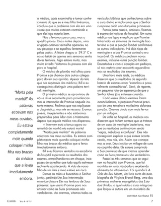 o médico, após examiná-la e tomar conhe-
cimento do que eu e meu ﬁlho tivéramos,
concluiu que o problema com ela era uma
virose que muitos estavam contraindo e
que ela logo estaria bem.
Nós a levamos para casa, mas o
quadro piorou. Duas noites depois, uma
erupção cutânea vermelha apareceu no
seu pescoço e se espalhou lentamente
pelas costas. A febre chegou a 39.5° C e
nosso bebê de apenas seis semanas sentia
dores terríveis. Algo estava muito, mas
muito errado! Voltamos às pressas com ela
para o hospital.
O médico de plantão mal olhou para
Promise e já chamou dois outros colegas
para darem sua opinião. Apesar da tela
que nos separava dos médicos, Bill e eu
conseguimos distinguir uma palavra terrí-
vel: meningite.
O primeiro médico se aproximou de
nós e disse secamente para providenciar-
mos a internação de Promise naquele ins-
tante mesmo. Pedimos que nos explicasse
o diagnóstico, mas ele se recusou. Éramos
jovens, inexperientes e não estávamos
preparados para lidar com o tratamento
áspero que aquele médico nos dispensou.
— Internem esta criança agora ou
amanhã de manhã ela estará morta!
“Morta pela manhã!” As palavras
ecoavam nos meus ouvidos. Eu estava com-
pletamente mole quando coloquei minha
ﬁlha nos braços do médico que a levou
imediatamente embora.
Bill e eu ﬁcamos sentados na escadaria
do hospital esperando os resultados dos
exames, entreolhando-nos em choque, inca-
pazes de acreditar que tudo aquilo estivesse
realmente acontecendo. A vida de nossa
ﬁlha de um mês e meio estava em risco.
Demos as mãos e buscamos o Senhor
juntos, pedindo-Lhe Sua intervenção
misericordiosa e Ele nos lembrou de Suas
palavras: que usaria Promise para nos
ensinar como as Suas promessas são
verdadeiras. Ao orarmos, citamos todos os
versículos bíblicos que conhecíamos sobre
a cura divina e imploramos que o Senhor
cumprisse cada uma daquelas promessas.
Fomos para casa e, ansiosos, ﬁcamos
à espera de notícias do hospital. Um outro
médico nos ligou e explicou que Promise
tinha todos os sintomas de meningite bac-
teriana e que a punção lombar conﬁrmava
os outros indicadores. Há dois tipos de
meningite e a que Promise contraíra era
incurável. Os médicos pediram novos
exames, inclusive outra punção lombar.
Devastados e com o coração em pedaços,
só nos restava orar enquanto aguardáva-
mos os resultados dos exames.
Uma hora mais tarde, os médicos
disseram que os resultados da segunda
bateria de exames eram “estranhos e possi-
velmente contraditórios”. Senti, de repente,
um pequeno raio de esperança de que o
Senhor talvez já a estivesse curando.
Como esses últimos exames foram
inconcludentes, a pequena Promise preci-
sou de uma terceira e muitíssimo dolorosa
punção. Oramos ainda com mais fervor
por um milagre.
De volta ao hospital, os médicos nos
disseram que tinham certeza que se tratava
de um caso de meningite bacteriana, mas
que os resultados continuavam sendo
“vagos, nebulosos e confusos”. Eles não
conseguiam explicar o que estava aconte-
cendo, mas nós, sim. Assim que começa-
mos a orar, Deus iniciou um milagre de cura
no corpinho dela. Ele estava cumprindo
a Sua promessa de que iríamos aprender
como as Suas promessas são verdadeiras.
Passei as três semanas que se segui-
ram no hospital com Promise, que foi
mantida em uma incubadora recebendo
alimentação intravenosa. Foi quando li A
Orla do Seu Manto, um livro curto da auto-
biograﬁa de Virginia Brandt Berg, uma das
primeiras mulheres evangelistas dos Esta-
dos Unidos, o qual relata a cura milagrosa
que lançou a autora em um ministério de
“Morta pela
manhã!” As
palavras
ecoavam nos
meus ouvidos.
Eu estava
completamente
mole quando
coloquei minha
ﬁlha nos braços
do médico
que a levou
imediatamente
embora.
CONTINUA NA PÁGINA 15
Contato VOL. 4 - NO
12 7
 