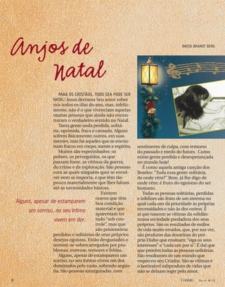 sentimento de culpa, com remorso
do passado e medo do futuro. Como
existe gente perdida e desesperançada
no mundo hoje!
É como aquela antiga canção dos
Beatles: “Toda essa gente solitária,
de onde vêm?” Bem, já lhe digo de
onde vêm: é fruto do egoísmo do ser
humano.
Todas as pessoas solitárias, perdidas
e infelizes são fruto de um sistema no
qual cada um dá prioridade às próprias
necessidades e não às dos outros. É
aí que nascem as vítimas da solidão:
numa sociedade predadora dos seus
próprios. São os resultados de estilos
de vida muito errados, que, por sua vez,
são produtos das doutrinas do pró-
prio Diabo que ensinam: “siga os seus
interesses” e “cada um por si”. É daí que
que provêm todas as pessoas solitárias.
São resultantes de um mundo que
esqueceu seu Criador. São as vítimas e
o lastimável subproduto de vidas que
não se deixam reger pelo amor.
PARA OS CRISTÃOS, TODO DIA PODE SER
NATAL! Jesus derrama Seu amor sobre
nós todos os dias do ano, mas, infeliz-
mente, não é o que vivenciam aquelas
muitas pessoas que ainda não encon-
traram o verdadeiro sentido no Natal.
Tanta gente anda perdida, solitá-
ria, oprimida, fraca e cansada. Alguns
sofrem fisicamente; outros, em suas
mentes, mas há aqueles que se encon-
tram fracos em corpo, mente e espírito.
Muitos são espezinhados: os
pobres, os perseguidos, os que
passam fome, as vítimas da guerra,
do crime e da exploração. São pessoas
com as quais ninguém quer se envol-
ver nem se importa, e que têm tão
pouco materialmente que lhes faltam
até as necessidades básicas.
Existem
outros que têm
boa condição
material e que
aparentam ter
tudo “sob con-
trole”, mas que
são prisioneiros
perdidos e solitários de seus próprios
desejos egoístas. Estão desgastados e
sentem-se sobrecarregados por pro-
blemas, estresse, temores e fobias.
Alguns, apesar de estamparem um
sorriso, no seu íntimo vivem em dor,
dominados pelo vazio, sofrendo angús-
tia. São pessoas amarguradas, com
Anjos de
Natal
DAVID BRANDT BERG
Alguns, apesar de estamparem
um sorriso, no seu íntimo
vivem em dor.
8 Contato VOL. 4 - NO
12
 