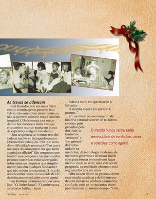 As trevas se adensam
Está ficando cada vez mais frio e
escuro e muita gente percebe isso.
Talvez não entendam plenamente ou
não o queiram admitir, mas é um fato
inegável. O Sol começa a se escon-
der no horizonte e a noite avança,
enquanto o mundo tateia em busca
de esperança e algum raio de luz.
Uma seqüência de eventos tem dei-
xado as nações se indagando quanto
à razão disto e daquilo. “Por que tanta
dor e dificuldade no mundo? Por que a
matança dos inocentes? Por que tanta
angústia e aflição?” São perguntas que
brotam nos corações e nas mentes das
pessoas cujas vidas estão alicerçadas
sobre areia, ou daquelas que simples-
mente não têm qualquer fundação e
que não sabem as respostas. O mundo
nunca sentiu tanta necessidade de ver-
dadeiro amor e soluções como agora!
Faz lembrar o famoso cântico nata-
lino “Ó, Noite Santa”: “Ó, noite santa,
as estrelas brilham tanto
Esta é a noite em que nasceu o
Salvador
O mundo espera em pecado e
pranto...”
Em nenhum outro momento da
história o mundo esteve de tal forma
coberto pelo
pecado e pela
dor. Fala-se
tanto dos
“avanços” e
“progressos”
da huma-
nidade na
medicina, da tecnologia moderna, de
melhores governos e de novas inven-
ções para tornar o mundo um lugar
melhor onde se viver, mas, em vez de
progredir, na realidade o homem está
regredindo cada vez mais.
Olhe ao seu redor! As pessoas vivem
em pecado, angústia e definham por
dentro. Jamais se conheceu tamanha
confusão nem se ouviu tantas vozes
proclamando ao mesmo tempo: “Este
O mundo nunca sentiu tanta
necessidade de verdadeiro amor
e soluções como agora!
Contato VOL. 4 - NO
12 9
 
