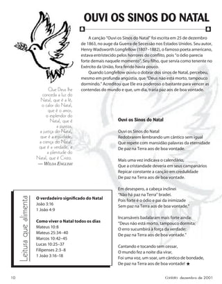 10 Contato dezembro de 2001
A canção “Ouvi os Sinos do Natal” foi escrita em 25 de dezembro
de 1863, no auge da Guerra de Secessão nos Estados Unidos. Seu autor,
Henry Wadsworth Longfellow (1807–1882), o famoso poeta americano,
estava entristecido pelos horrores do conﬂito, pois “o ódio parecia
forte demais naquele momento”. Seu ﬁlho, que servia como tenente no
Exército da União, fora ferido havia pouco.
Quando Longfellow ouviu o dobrar dos sinos de Natal, percebeu,
mesmo em profunda angústia, que “Deus não está morto, tampouco
dormindo.” Acreditou que Ele era poderoso o bastante para vencer as
contendas do mundo e que, um dia, traria paz aos de boa vontade.
Ouvi os Sinos do Natal
Ouvi os Sinos do Natal
Redobrarem lembrando um cântico sem igual
Que repete com mansidão palavras da eternidade
De paz na Terra aos de boa vontade.
Mais uma vez indicava o calendário,
Que a cristandade deveria em seus campanários
Repicar constante a canção em credulidade
De paz na Terra aos de boa vontade.
Em desespero, a cabeça inclinei
“Não há paz na Terra” bradei.
Pois forte é o ódio e pai da inimizade
Sem paz na Terra aos de boa vontade.”
Incansáveis badalaram mais forte ainda:
“Deus não está morto, tampouco dormita;
O erro sucumbirá à força da verdade:
De paz na Terra aos de boa vontade.”
Cantando e tocando sem cessar,
O mundo fez a noite dia virar,
Foi uma voz, um soar, um cântico de bondade,
De paz na Terra aos de boa vontade! ★
OUVI OS SINOS DO NATAL
f f
O verdadeiro signiﬁcado do Natal
João 3:16
1 João 4:9
Como viver o Natal todos os dias
Mateus 10:8
Mateus 25:34–40
Marcos 10:42–45
Lucas 10:25–37
Filipenses 2:3–8
1 João 3:16–18
Que Deus lhe
conceda a luz do
Natal, que é a fé;
o calor do Natal,
que é o amor;
o esplendor do
Natal, que é
a pureza;
a justiça do Natal,
que é a eqüidade;
a crença do Natal,
que é a verdade; e
a plenitude do
Natal, que é Cristo.
— WILDA ENGLISH
Leitura
que
alimenta
 