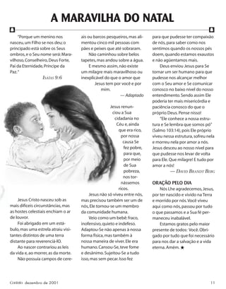 Contato dezembro de 2001 11
A MARAVILHA DO NATAL
“Porque um menino nos
nasceu,um Filho se nos deu;o
principado está sobre os Seus
ombros,e o Seu nome será:Mara-
vilhoso,Conselheiro,Deus Forte,
Pai da Eternidade,Príncipe da
Paz.“
ISAÍAS 9:6
Jesus Cristo nasceu sob as
mais difíceis circunstâncias,mas
as hostes celestiais enchiam o ar
de louvor.
Foi abrigado em um está-
bulo,mas uma estrela atraiu visi-
tantes distintos de uma terra
distante para reverenciá-lO.
Ao nascer contrariou as leis
da vida e,ao morrer,as da morte.
Não possuía campos de cere-
ais ou barcos pesqueiros,mas ali-
mentou cinco mil pessoas com
pães e peixes que até sobraram.
Não caminhou sobre belos
tapetes,mas andou sobre a água.
E mesmo assim,não existe
um milagre mais maravilhoso ou
inexplicável do que o amor que
Jesus tem por você e por
mim.
— Adaptado
Jesus renun-
ciou a Sua
cidadania no
Céu e,ainda
que era rico,
por nossa
causa Se
fez pobre,
para que,
por meio
de Sua
pobreza,
nos tor-
nássemos
ricos.
Jesus não só viveu entre nós,
mas precisou também ser um de
nós,Ele tornou-se um membro
da comunidade humana.
Veio como um bebê:fraco,
inofensivo,quieto e indefeso.
Adaptou-Se não apenas à nossa
forma física,mas também à
nossa maneira de viver.Ele era
humano.Cansou-Se,teve fome
e desânimo.Sujeitou-Se a tudo
isso,mas sem pecar.Isso fez
para que pudesse ter compaixão
de nós,para saber como nos
sentimos quando os nossos pés
doem,quando estamos exaustos
e não agüentamos mais.
Deus enviou Jesus para Se
tornar um ser humano para que
pudesse nos alcançar melhor
com o Seu amor e Se comunicar
conosco no baixo nível do nosso
entendimento.Sendo assim Ele
poderia ter mais misericórdia e
paciência conosco do que o
próprio Deus.Pense nisso!
“Ele conhece a nossa estru-
tura e Se lembra que somos pó”
(Salmo 103:14),pois Ele próprio
viveu nessa estrutura,sofreu nela
e morreu nela por amor a nós.
Jesus desceu ao nosso nível para
que pudesse nos levar de volta
para Ele.Que milagre! E tudo por
amor a nós!
— DAVID BRANDT BERG
ORAÇÃO PELO DIA
Nós Lhe agradecemos,Jesus,
por ter nascido e vivido na Terra
e morrido por nós.Você viveu
aqui como nós,passou por tudo
o que passamos e a Sua fé per-
maneceu inabalável.
Estamos gratos pelo maior
presente de todos: Você.Obri-
gado por tudo que foi necessário
para nos dar a salvação e a vida
eterna.Amém.★
f f
 
