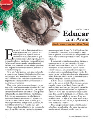 12 Contato dezembro de 2001
E
ra o aniversário da minha mãe e eu
estava pensando nela quando per-
cebi algo muito especial sobre a
minha infância: os momentos que
passamos juntos. Em especial, estava
pensando sobre os natais que compartilhamos.
Cada memória era especial não pela quanti-
dade ou pelo valor dos presentes que ganháva-
mos ou pelas festas às quais íamos, mas sim as
coisas bem simples.
Teve um Natal quando toda a nossa família
se esforçou por fazer atividades juntos. Fizemos
um presépio para a nossa sala de estar com
uma tábua velha e a cobrimos com miniaturas
de pinheiros e bonequinhos que nós mesmos
modelamos e vestimos.
Num outro Natal, a nossa casinha recebeu a
alegria de uma ﬁta cassete com cânticos de Natal
(uma novidade para nós, crianças). Que alegria
também encontrarmos castanhas e uvas-passas
embrulhadas em papel brilhante nas botinhas
de tecido que penduramos na sala. Naquele
ano os enfeites das nossas árvores representa-
vam os dons do Espírito Santo — amor, gozo,
paz, longanimidade, benignidade, bondade, fé,
mansidão e temperança (Gálatas 5:21–22).
Outro Natal do qual também me recordo, foi
antes desse. Fizemos um cordão de pipocas e
Educar
com Amor
— CARI HARROP
o penduramos na árvore. No ﬁnal de dezembro,
já não tinha quase mais nenhuma pipoca no
cordão, porque uma menininha sempre ia lá dar
umas beliscadinhas quando não tinha ninguém
olhando.
E numa outra ocasião, quando eu tinha nove
anos, que surpresa eu e meus cinco irmãos
tivemos ao acordar! Havia uma ﬁla de caixas
de sapatos marcadas com os nossos nomes
e dentro de cada uma encontramos algo que
precisávamos ou um brinquedinho: cordas de
pular, meias, etc. Que alegria aquilo foi para nós,
ﬁlhos de voluntários cristãos que trabalhavam a
tempo integral na obra de Deus!
Reﬂetir nessas ocasiões especiais me fez
querer dar aos meus dois ﬁlhos o mesmo amor,
emoção e calor neste Natal. Quero que eles
tenham boas lembranças. Foi quando percebi o
que tornou aqueles momentos tão especiais: o
amor dos meus pais e o tempo que dedicaram
para demonstrá-lo. Foi também a fé dos nossos
pais em Jesus e na Palavra que nos deu o que
precisávamos, ou seja, o Seu amor, a salvação e
um propósito na vida: alcançar e ganhar outros
com o amor do Senhor.
Não, não possuíamos muito, mas tínhamos
o Senhor e uma família, e foi o que fez aqueles
natais os mais felizes da minha vida. ★
Simples prazeres que dão vida ao Natal
 