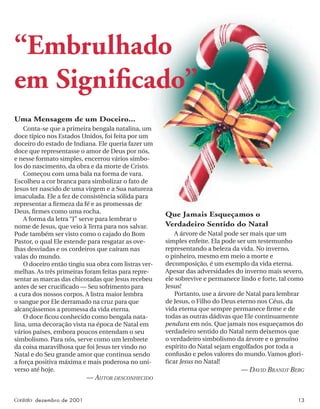 Contato dezembro de 2001 13
“Embrulhado
em Signiﬁcado”
Uma Mensagem de um Doceiro...
Conta-se que a primeira bengala natalina, um
doce típico nos Estados Unidos, foi feita por um
doceiro do estado de Indiana. Ele queria fazer um
doce que representasse o amor de Deus por nós,
e nesse formato simples, encerrou vários símbo-
los do nascimento, da obra e da morte de Cristo.
Começou com uma bala na forma de vara.
Escolheu a cor branca para simbolizar o fato de
Jesus ter nascido de uma virgem e a Sua natureza
imaculada. Ele a fez de consistência sólida para
representar a ﬁrmeza da fé e as promessas de
Deus, ﬁrmes como uma rocha.
A forma da letra “J” serve para lembrar o
nome de Jesus, que veio à Terra para nos salvar.
Pode também ser visto como o cajado do Bom
Pastor, o qual Ele estende para resgatar as ove-
lhas desviadas e os cordeiros que caíram nas
valas do mundo.
O doceiro então tingiu sua obra com listras ver-
melhas. As três primeiras foram feitas para repre-
sentar as marcas das chicotadas que Jesus recebeu
antes de ser cruciﬁcado — Seu sofrimento para
a cura dos nossos corpos. A listra maior lembra
o sangue por Ele derramado na cruz para que
alcançássemos a promessa da vida eterna.
O doce ﬁcou conhecido como bengala nata-
lina, uma decoração vista na época de Natal em
vários países, embora poucos entendam o seu
simbolismo. Para nós, serve como um lembrete
da coisa maravilhosa que foi Jesus ter vindo no
Natal e do Seu grande amor que continua sendo
a força positiva máxima e mais poderosa no uni-
verso até hoje.
— AUTOR DESCONHECIDO
Que Jamais Esqueçamos o
Verdadeiro Sentido do Natal
A árvore de Natal pode ser mais que um
simples enfeite. Ela pode ser um testemunho
representando a beleza da vida. No inverno,
o pinheiro, mesmo em meio a morte e
decomposição, é um exemplo da vida eterna.
Apesar das adversidades do inverno mais severo,
ele sobrevive e permanece lindo e forte, tal como
Jesus!
Portanto, use a árvore de Natal para lembrar
de Jesus, o Filho do Deus eterno nos Céus, da
vida eterna que sempre permanece ﬁrme e de
todas as outras dádivas que Ele continuamente
pendura em nós. Que jamais nos esqueçamos do
verdadeiro sentido do Natal nem deixemos que
o verdadeiro simbolismo da árvore e o genuíno
espírito do Natal sejam engolfados por toda a
confusão e pelos valores do mundo. Vamos glori-
ﬁcar Jesus no Natal!
— DAVID BRANDT BERG
 
