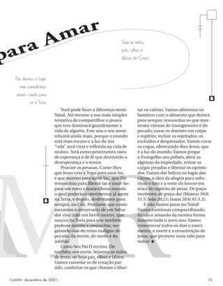 Contato dezembro de 2001 15
para Amar
A
M
A
R
Você pode fazer a diferença neste
Natal. Até mesmo a sua mais simples
tentativa de compartilhar o pouco
que tem iluminará grandemente a
vida de alguém. Este ano o seu amor
reluzirá ainda mais, porque o mundo
está mais escuro e a luz da sua
“vela” será vista e reﬂetida na vida de
muitos. Será como penetrantes raios
de esperança e de fé que destruirão a
desesperança e o temor.
Procure as pessoas. Conte-lhes
que Jesus veio à Terra para amá-las,
e que morreu para salvá-las , que Ele
ressuscitou para libertá-las e trazê-las
para um novo e maravilhoso mundo
o qual poderão experimentar já agora
na Terra, e depois, desfrutarem para
sempre, no Céu. Proclame que come-
moramos o aniversário de um Salva-
dor vivo (não um herói morto), que
nasceu na Terra para que também
pudesse morrer e ressuscitar, res-
gatando-nos do reino maligno do
pecado, da morte, do medo e da
solidão.
Como Seu Pai O enviou, Ele
também nos envia. Sejamos as mãos
de Jesus, os Seus pés, olhos e lábios.
Vamos consolar os de coração par-
tido, confortar os que choram e liber-
tar os cativos. Vamos alimentar os
famintos com o alimento que durará
para sempre; ressuscitar os que mor-
reram vítimas de transgressões e do
pecado; curar os doentes em corpo
e espírito; incluir os rejeitados, os
excluídos e desprezados. Vamos curar
os cegos, oferecendo-lhes Jesus, que
é a luz do mundo. Vamos pregar
o Evangelho aos pobres, abrir as
algemas da impiedade, retirar as
cargas pesadas e libertar os oprimi-
dos. Vamos dar beleza no lugar das
cinzas, o óleo da alegria para subs-
tituir o luto e a veste do louvor em
troca do espírito de pesar. De graça
recebestes, de graça dai (Mateus 10:8;
11:5; João 20:21; Isaías 58:6; 61:1,3).
E não vamos parar no Natal!
Vamos continuar compartilhando,
dando e amando da mesma forma
durante todo o novo ano. Vamos
comemorar todos os dias o nasci-
mento, a morte e a ressurreição de
Jesus, que promete nova vida para
todos! ★
Ele deixou o lugar
mais paradisíaco
jamais criado para
vir à Terra
f
f
Seja as mãos,
pés, olhos e
lábios de Cristo
 