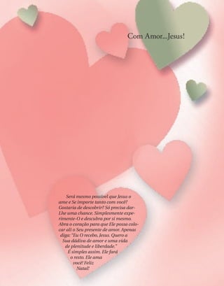 Amor! Esta é a Minha dádiva
especial para você. Amor que não
tem limites, que não julga pela
cor da pele, pela aparência ou
pela maneira de falar. Amor que
dá, compartilha, preocupa-se, é vivo,
vibrante, caloroso e gentil. — Amor incondicional e eterno.
O amor é paciente em um mundo intolerante; compreensivo quando
outros não vêem o coração; gentil e terno quando todos ao seu redor parecem
frios e duros. É o que conforta na dor, faz companhia nos momentos soli-
tários e estende a mão amiga na hora do desencorajamento. Amor repleto
de felicidade e riso, que traz paz no meio da tempestade e que sempre dá
um jeito.
O Meu amor está sempre pronto para ajudar — em qualquer lugar, a
qualquer hora do dia ou da noite. Ele vai a qualquer profundidade para
salvar, e percorre qualquer distância para resgatar. É constante e dá sem
limites.
Eu lhe ofereço o Meu amor inÓnito e verdadeiro. Ele o tranqüilizará
quando sentir-se confuso, lhe dará forças quando estiver cansado e achar
que não agüenta mais. Ele dissipará os seus temores e lhe dará coragem
diante das adversidades. O Meu amor tanto pode curar o seu corpo
doente quanto consolar o seu coração partido. Ele aliviará a
sua mente atribulada e cansada, e dissipará a tensão, a
preocupação e o estresse.
Neste Natal dou-lhe de presente o Meu amor.
Sempre esteve à sua disposição. Quer recebê-lo
agora?
— Jesus
Será mesmo possível que Jesus o
ame e Se importe tanto com você?
Gostaria de descobrir? Só precisa dar-
Lhe uma chance. Simplesmente expe-
rimente-O e descubra por si mesmo.
Abra o coração para que Ele possa colo-
car ali o Seu presente de amor. Apenas
diga: “Eu O recebo, Jesus. Quero a
Sua dádiva de amor e uma vida
de plenitude e liberdade.”
É simples assim. Ele fará
o resto. Ele ama
você! Feliz
Natal!
Com Amor...Jesus!
 