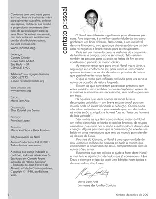 2 Contato dezembro de 2001
contato
pessoal
O Natal tem diferentes significados para diferentes pes-
soas. Para algumas, é a melhor oportunidade do ano para
ganharem um bom dinheiro. Para outras, é um inevitável
desastre financeiro, uma gastança desnecessária que as dei-
xará no negativo e levará meses para se recuperarem.
Pode ser um momento para se desfrutar da companhia
de familiares e amigos, amar e ser amado. Mas existem
também as pessoas para as quais as festas de fim de ano
constituem o período de maior solidão.
Ao mesmo tempo que para uns o Natal traz o calor, a
segurança e o conforto do lar, para outros é uma ocasião
quando lembram-se da dor de estarem privados de coisas
que possivelmente nunca terão.
O que é razão para reflexão profunda para uns serve a
outros de ocasião de festa e folguedo.
Existem os que aproveitam para trocar presentes com
entes queridos, mas também os que se dispõem a darem de
si mesmos a estranhos em necessidade, sem nada esperarem
em troca.
Há aqueles que vêem apenas as lindas luzes e
decorações coloridas — um breve escape anual para um
mundo onde só existe felicidade e perfeição. Outros ainda
vão além: entendem ser a promessa de que, um dia, todos
os males serão corrigidos e haverá “paz na Terra aos homens
de boa vontade”.
São muitos os que têm como símbolo maior do Natal
um velho bonachão de barba e cabelos brancos, de roupas
vermelhas, que anda por aí rindo e realizando os desejos das
crianças. Alguns percebem que a comemoração envolve um
bebê em uma manjedoura que veio ao mundo para atender
os desejos de Deus.
Para nós da Contato, o Natal é uma oportunidade de
nos unirmos a milhões de pessoas em todo o mundo que
comemoram o aniversário de Jesus, compartilhando com os
outros o Seu amor.
Esperamos que esta edição o ajude a fazer deste Natal
o mais feliz e significativo de todos que já comemorou. Que
Deus o abençoe e faça de você uma bênção nesta época e
durante todo o Ano Novo.
Mário Sant’Ana
Em nome da família Contato
Contamos com uma vasta gama
de livros, ﬁtas de áudio e de vídeo
para alimentar sua alma, enlevar
seu espírito, fortalecer sua família
e proporcionar momentos diver-
tidos de aprendizagem para os
seus ﬁlhos. Se estiver interessado,
por favor entre em contato com
um dos distribuidores abaixo,
ou visite o nosso site:
www.contato.org.
Endereço
Contato Cristão
Caixa Postal 66345
São Paulo – SP
CEP 05311-970
Telefone/Fax – Ligação Gratuita
0800-557772
e-mail: revista@contato.org
VISITE O NOSSO SITE:
www.contato.org
EDITOR:
Mário Sant’Ana
DIAGRAMAÇÃO
Elias Gabriel dos Santos
PRODUÇÃO
Francisco Lopez
TRADUÇÃO
Mário Sant´Ana e Hebe Rondon
Edição especial de Natal
Aurora Productions, Ltd. © 2001
Todos direitos reservados
A menos que esteja indicado o
contrário, todas as referências às
Escrituras em Contato foram
extraídas da “Bíblia Sagrada”
– Tradução de João Ferreira de
Almeida – Edição Contemporânea,
Copyright © 1990, por Editora
Vida.
 