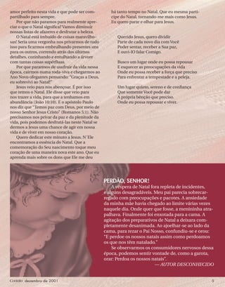 Contato dezembro de 2001 5
amor perfeito nesta vida e que pode ser com-
partilhado para sempre.
Por que não paramos para realmente apre-
ciar o que o Natal signiﬁca? Vamos diminuir
nossas listas de afazeres e desfrutar a beleza.
O Natal está imbuído de coisas maravilho-
sas! Seria uma vergonha nos privarmos de tudo
isso para ﬁcarmos embrulhando presentes uns
para os outros, correndo atrás dos últimos
detalhes, cozinhando e entulhando a árvore
com tantas coisas supérﬂuas.
Por que pararmos de usufruir da vida nessa
época, cairmos numa roda-viva e chegarmos ao
Ano Novo ofegantes pensando: “Graças a Deus,
eu sobrevivi ao Natal!”
Jesus veio para nos abençoar. É por isso
que temos o Natal. Ele disse que veio para
nos trazer a vida, para que a tenhamos em
abundância (João 10:10). E o apóstolo Paulo
nos diz que “Temos paz com Deus, por meio de
nosso Senhor Jesus Cristo” (Romanos 5:1). Não
precisamos nos privar da paz e da plenitude da
vida, pois podemos desfrutá-las neste Natal se
dermos a Jesus uma chance de agir em nossa
vida e de viver em nosso coração.
Quero dedicar este minuto a Jesus. N´Ele
encontramos a essência do Natal. Que a
comemoração do Seu nascimento toque meu
coração de uma maneira nova este ano. Que eu
aprenda mais sobre os dons que Ele me deu
há tanto tempo no Natal. Que eu mesma parti-
cipe do Natal, tornando-me mais como Jesus.
Eu quero parar e olhar para Jesus.
Querido Jesus, quero dividir
Parte de cada novo dia com Você
Poder sentar, receber a Sua paz,
E ouvi-lO falar Comigo.
Busco um lugar onde eu possa repousar
E esquecer as preocupações da vida
Onde eu possa receber a força que preciso
Para enfrentar a tempestade e a peleja.
Um lugar quieto, sereno e de conﬁança
Que somente Você pode dar
A própria bênção que preciso.
Onde eu possa repousar e viver.
PERDÃO, SENHOR!
A véspera de Natal fora repleta de incidentes,
e alguns desagradáveis. Meu pai parecia sobrecar-
regado com preocupações e pacotes. A ansiedade
da minha mãe havia chegado ao limite várias vezes
naquele dia. Onde quer que fosse, a menininha atra-
palhava. Finalmente foi enxotada para a cama. A
agitação dos preparativos de Natal a deixara com-
pletamente desanimada. Ao ajoelhar-se ao lado da
cama, para rezar o Pai Nosso, confundiu-se e orou:
“E perdoe os nossos natais assim como perdoamos
os que nos têm natalado.”
Se observarmos os consumidores nervosos dessa
época, podemos sentir vontade de, como a garota,
orar: Perdoa os nossos natais”.
— AUTOR DESCONHECIDO
 