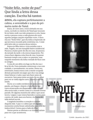f
6 Contato dezembro de 2001
NOITE
FELIZ
NOITE
FELIZ
UMA
“Noite feliz, noite de paz!”
Que linda a letra dessa
canção. Escrita há tantos
anos, ela captura perfeitamente a
calma, a serenidade e a paz da pri-
meira noite de Natal.
Joana, de nove anos, estava deitada em sua
cama, ouvindo os cânticos de Natal que tocavam
lá em baixo onde sua mãe preparava a ceia. Joana
sorriu e pensou como a mãe gostava de ouvir
aquelas antigas canções repetidas vezes. A favo-
rita era “Noite Feliz”, que ela tinha a impressão de
que já estava tocando pela centésima vez. A mãe
pelo jeito não se cansava dessa música.
Joana era ﬁlha única e vivia sozinha com a
mãe, Ângela, em um tranqüilo bairro residencial.
Passava a maior parte do dia em casa. Já passava
da metade da tarde e ela estava impaciente. Pre-
cisava fazer alguma coisa fora de casa. Ia passar
bastante tempo com a mãe e os parentes, mas
naquele momento ela tinha vontade de ﬁcar com
os amigos.
A casa de um deles era logo no ﬁm da rua e
lá se foi ela. Fora ensinada a atravessar a rua com
cuidado, e normalmente, era assim. Desta vez,
entretanto, Joana estava com a mente ocupada
demais pensando nos jogos que ela e sua amiga
iriam brincar e tudo o que iam fazer antes de
escurecer. Sem parar junto ao meio-ﬁo ou olhar
para ver se vinha algum carro, cruzou a rua cor-
rendo.
Ouviu-se o ruído estridente de pneus derra-
pando, um baque e depois o barulho de um
carro arrancando em disparada. A mãe na cozi-
nha ouviu tudo, e sentiu como se o mundo tivesse
parado. De alguma maneira ela sabia o que acon-
tecera. Largou o que estava fazendo e correu para
a porta, de onde, para seu horror, viu Joana dei-
tada imóvel na rua.
A angústia inundou o coração e a mente
daquela mãe. A paz e a calma que até alguns
momentos sentia foram substituídas por uma dor
indescritível. Correu para o lado da ﬁlha.
Outras portas se abriram e os vizinhos saíram
para ver o que acontecera.
— GEORGE GREY
 