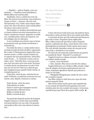 f
Contato dezembro de 2001 7
— Rápido! — gritou Ângela, com voz
trêmula. — Chamem uma ambulância.
Minha ﬁlha está machucada!
Ajoelhada, tirou o cabelo do rosto da
ﬁlha. Ela estava inconsciente, mas respirava.
Graças a Deus! — pensou. Ela está viva.
Há esperança. Fez, então, uma oração silen-
ciosa: Oh, Deus! Por favor, salve minha ﬁlha!
Por favor, não a deixe morrer!
No hospital, os médicos descobriram que
a criança sofrera um sério traumatismo cra-
niano e quebrara o braço. Segundo os médi-
cos, considerando a força do impacto, era
um milagre não ter sido pior.
A sua condição era estável, mas as horas
se passaram sem que Joana recobrasse a
consciência.
Era tarde da noite, e a mãe ainda estava
sentada ao lado do leito da ﬁlha, segurando-
lhe a mão. O Natal parecia impossível, mas,
mesmo assim, a velha canção insistia em
se repetir em seus pensamentos: Noite feliz,
noite de paz … E, cobrindo o rosto com as
mãos, orou: “Querido Deus, será essa a paz
que você tem para mim esta noite? Será que
a minha Joana vai descansar em paz? Será
que ela vai morrer? Não era o tipo de paz
que imaginava para aquele Natal. Sentia-se
completamente só.
Noite feliz, noite de paz, tudo dorme ao
redor. Primeiro, as palavras ecoavam em sua
mente, mas, depois, começou a cantar.
Noite de paz, noite de amor
Tudo dorme ao redor
Entre os astros que espargem sua luz
Adormecido o Menino Jesus
Brilha a estrela de paz.
Brilha a estrela de paz.
Na quietude daquele quarto de hospital,
Ângela começou a sentir uma serenidade
sem precedentes em sua vida. Foi quando
uma palavra lhe veio com clareza à mente:
Ore.
Como não havia nada mais que ela pudesse fazer,
desnudou a alma perante Deus em oração pela ﬁlha.
A sensação de paz que lhe sobreveio permaneceu
por toda a noite. Enquanto fazia vigília pela
ﬁlha, tinha certeza de que Deus estava naquele
quarto, cuidando das duas, como ﬁzera com o Seu
primogênito no primeiro Natal, tantos anos antes.
Ele sem dúvida entendia o amor de um pai ou de
uma mãe, e atenderia a sua oração.
Os raios do sol entravam suavemente no quarto,
na manhã de Natal. “Mamãe? É a senhora?”
Ângela levantou a cabeça cansada. Adormecera
na cadeira ainda orando.
— Joana, você está bem?
— Sim, mamãe. Mas estou com dor de cabeça.
Ângela debruçou-se e beijou a ﬁlha amada. Lágri-
mas de alegria escorriam copiosamente por seu
rosto, enquanto agradecia Àquele que passara a
noite ao seu lado.
— Obrigada! Obrigada por cuidar de nós e aten-
der a minha oração!
Sua ﬁlha voltara à vida! Isso era o que ela mais
queria naquele Natal.
Mas havia outras razões para estar agradecida.
A sua canção de Natal favorita ganhara um novo
sentido, pois ela vira o poder da oração e vivenciara
a perfeita paz que Deus dá a quem nEle conﬁa. ★
Oh, Deus! Por favor,
salve minha ﬁlha!
Por favor, não a
deixe morrer!
 