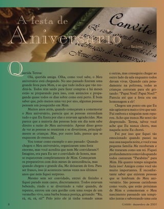 8 Contato dezembro de 2001
A festa de
Aniversário — TED LITTLE
Querida Teresa:
Olá, querida amiga. Olha, como você sabe, o Meu
aniversário está chegando. No ano passado ﬁzeram uma
grande festa para Mim, e ao que tudo indica que vão ree-
ditá-la. Todos têm saído para fazer compras e há meses
estão se preparando para isso, com anúncios e propa-
ganda quase todos os dias sobre como está perto. É bom
saber que, pelo menos uma vez por ano, algumas pessoas
pensam um pouquinho em Mim.
Muitos anos atrás, quando começaram a comemorar
o Meu aniversário, parecia que as pessoas entendiam
tudo o que Eu ﬁzera por elas e estavam agradecidas. Mas
parece que a maioria das pessoas hoje em dia nem sabe
direito a razão do Meu aniversário. Apesar disso gosto
de ver as pessoas se reunirem e se divertirem, principal-
mente as crianças. Mas, por outro lado, parece que se
esquecem do essencial.
Vou tomar como exemplo o ano passado: Quando
chegou o Meu aniversário, organizaram uma festa
enorme, mas você acredita que nem Me convidaram?!
Imagine, era para Eu ser o convidado de honra, mas
se esqueceram completamente de Mim. Começaram
os preparativos com dois meses de antecedência, mas
quando chegou o grande dia, Me deixaram de fora. Para
ser franco, isso já aconteceu tantas vezes nos últimos
anos que nem ﬁquei surpreso.
Mesmo sem ser convidado, entrei de ﬁninho e
ﬁquei parado num canto, discretamente. Todos estavam
bebendo, rindo e se divertindo a valer quando, de
repente, entrou um cara gordão com uma roupa de um
vermelho vivo, uma barba branca postiça, gritando: “Rá,
rá, rá, rá, rá!” Pelo jeito ele já tinha tomado umas
e outras, mas conseguiu chegar ao
outro lado da sala enquanto todos
davam vivas. Quando caiu pesa-
damente na poltrona, todas as
crianças correram para ele gri-
tando: “Papai Noel! Papai Noel!”
Parecia até que a festa era em
homenagem a ele!
Chegou um ponto em que Eu
não agüentava mais e tive que sair.
Fui embora e ninguém nem repa-
rou. Acho que nunca Me senti tão
desprezado. Teresa, talvez você
ache que Eu nunca choro, mas
naquela noite Eu chorei.
Foi por isso que ﬁquei tão
emocionado quando passei na
suacasanaquelanoite,evocêesua
pequena família Me receberam e
Me trataram como um rei. Fiquei
profundamentecomovidoquando
todos cantaram “Parabéns” para
Mim. Há quanto tempo ninguém
fazia isso! Amigos como você são
muito importantes. É reconfor-
tante saber que existem pessoas
que se lembram do Meu ani-
versário. São pessoas carinhosas
como vocês, que estão próximas
de Mim e comemoram o Meu
nascimento passando um tempi-
nho juntas e saboreando uma ceia
 