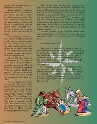 Contato dezembro de 2001 9
simples. Eu sempre estou pre-
sente nessas ocasiões.
Aquele pequeno presépio que
vocês montaram no canto da
sala estava uma graça. Gosto
quando comemoram assim. Mas
você sabia que hoje em dia,
em alguns países, é contra a lei
montar presépios em parques,
escolas e outros lugares públicos?
E isso em países que se dizem
cristãos! Onde esse mundo vai
parar?
Outra coisa que me surpre-
ende é como, no Meu aniversário,
a maioria das pessoas presenteiam
uns aou outros e elas não Me
dão nada. Você não acharia estra-
nho se, no seu aniversário, todos
os seus amigos decidissem feste-
jar dando presentes uns para os
outros e não para você?
Alguém Me disse uma vez:
“Mas é porque Você não está aqui.
Como vamos lhe dar presentes?”
A Minha resposta foi: “Doe ali-
mentos e roupas para os pobres.
Visite os solitários. Ajude quem
precisa. Qualquer presente que
você der para uma pessoa carente,
vou considerar que foi dado para
Mim.”
Poisé…infelizmenteascoisas
só estão piorando. Agora muita
gente nem menciona mais o Meu
nascimento, eles nem desejam
mais um “Feliz Natal”. Apenas
desejam “Boas Festas” e “Feliz
Ano Novo”! E em inglês eles nem
dizem mais Christmas. Tiraram o
Meu nome e colocaram um X.
Agora eles dizem X-Mas. Vê se
tem cabimento! Que mais pode-
riam fazer para Me tirar de cena
no Meu próprio aniversário?
Sabe, um dia destes vou lhes fazer uma surpresa.
Melhor dizendo, vou fazer uma surpresa àqueles que Me
amam e valorizam o que ﬁz por eles. Vou lhe contar um
segredo, Teresa. É algo que há muito tempo venho pla-
nejando e já está quase na hora de pôr em ação: Eu vou
dar uma festa! O que você acha? Vai ser a maior e mais
fantástica festança que se pode imaginar. Vai ter lugar
para todos que quiserem vir e sei que você não vai querer
perder essa, Teresa. Estou enviando os convites agora e,
quando tudo estiver pronto e chegar a hora, vai ser uma
grande surpresa!
Por favor, informe-Me logo se gostaria de vir, e reser-
varei um lugar para você. Vou escrever o seu nome com
grandes letras douradas no Meu enorme livro de convi-
dados.
Com muito amor, Jesus.
Você conhece o verdadeiro signiﬁcado do Natal? A
Bíblia nos diz que:“Deus amou o mundo [e isso inclui você]
de tal maneira,que deu o Seu Filho unigênito [Jesus],para
que todo aquele que nEle crê não pereça,mas tenha a
vida eterna”(João 3:16).Deus o ama tanto que enviou o
Seu próprio Filho,Jesus,ao mundo no primeiro Natal.Ele
morreu na cruz,recebendo a punição por tudo o que você
já fez de errado.
Você já recebeu o lindo presente de Natal que Deus
tem para você? — É Jesus e tudo o que Ele representa:
perdão,amor infalível,vida eterna e muito mais.Entregue
o seu coração a Jesus,e Ele lhe dará amor,alegria,paz e
tudo de bom.Você será dEle para sempre e terá um lugar
reservado na grande festa que Ele está planejando no Céu.
Não perca! ★
 