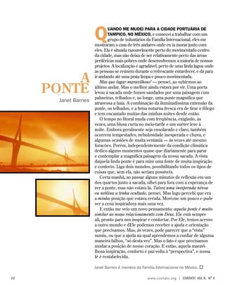 Quando me mudei para a cidade portuária de
Tampico, no México, e comecei a trabalhar com um
grupo de voluntários da Família Internacional, eles me
mostraram a casa de três andares onde eu ia morar junto com
eles. Ela é situada razoavelmente perto do movimentado centro
da cidade, mas não deixa de ser relativamente perto das áreas
periféricas mais pobres onde desenvolvemos a maioria de nossos
projetos. A localização é agradável, perto de uma linda lagoa onde
as pessoas se reúnem durante o refrescante entardecer, e dá para
ir andando até uma praia limpa e pouco movimentada.
Mas que lugar maravilhoso! — pensei, ao subirmos ao
último andar. Mas o melhor ainda estava por vir. Uma porta
levou à sacada onde fomos saudados por uma paisagem com
palmeiras, telhados e, ao longe, uma ponte magnífica que
atravessa a baía. A combinação da iluminadíssima extensão da
ponte, os telhados, e a brisa noturna fresca era de tirar o fôlego
e tem encantado muitas das minhas noites desde então.
O tempo no litoral muda com freqüência, exigindo, às
vezes, uma blusa curta no meio-tarde e um suéter leve à
noite. Embora geralmente seja ensolarado e claro, também
ocorrem tempestades, nebulosidade inesperada e chuva, e
algumas ocasiões de muita ventania — às vezes até mesmo
furacões. Porém, independentemente da condição climática
dedico alguns momentos quase que diariamente para parar
e contemplar a magnífica paisagem da nossa sacada. A vista
daquela linda ponte é para mim uma fonte de muita inspiração
e conforto. Liga dois mundos, possibilitando todos os tipos de
coisas que, sem ela, não seriam possíveis.
Certa manhã, ao passar alguns minutos de reflexão em um
dos quartos junto à sacada, olhei para fora com a esperança de
ver a ponte, mas não estava lá. Talvez uma inesperada névoa
ou neblina a tenha ocultado, pensei. Mas logo percebi que era
a minha posição que estava errada. Movi-me um pouco e pude
ver a cena inspiradora mais uma vez.
E então me veio um novo pensamento: aquela ponte é muito
similar ao nosso relacionamento com Deus. Ele está sempre
ali, pronto para nos inspirar e confortar. Por Ele, temos acesso
a outro mundo e dEle podemos receber a ajuda e orientação
que precisamos. Mas, às vezes, pode parecer que a “vista”
sumiu, ou que a ajuda na qual aprendemos a confiar de alguma
maneira falhou, “só desta vez”. Mas o fato é que precisamos
mudar a posição de nosso coração. E então, aquela maravi-
lhosa inspiração, conforto e paz volta à “perspectiva”, e nossa
fé é restabelecida.
Janet Barnes é membro da Família Internacional no México. 
A
PONTE
Janet Barnes
	10	 www.contato.org | contato Vol 8, no
4
 
