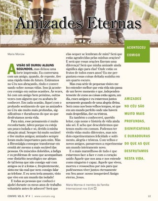 A
visão só durou alguns
segundos, mas deixou uma
forte impressão. Eu conversava
com um amigo, quando, de repente, tive
uma rápida visão do futuro. Estávamos
no Céu nos abraçando, rindo e conver-
sando sobre nossas vidas. Isso já aconte-
ceu comigo em outras ocasiões. Às vezes,
foi com um amigo bem próximo, outras
vezes com alguém que eu acabara de
conhecer. Em cada ocasião, fiquei com o
profundo sentimento de que as amizades
no Céu são muito mais profundas, sig-
nificativas e duradouras do que as que
desfrutamos nesta vida.
Para mim, esse pensamento é muito
reconfortante, talvez porque eu esteja
um pouco isolada e só, devido à minha
situação atual. Sempre fui muito sociável
e tive muitos amigos; amizades sempre
foram muito importantes para mim. Mas
a fibromialgia consegue transformar em
ermitã até mesmo a mais sociável das
pessoas. Os músculos doloridos, a fadiga
e os problemas de sono que acompanham
esse distúrbio neurológico me afetam
de tal forma que não consigo sair com
amigos ou ir a festas e, freqüentemente,
sinto-me tão mal que nem consigo falar
ao telefone. E eu nem teria assunto, visto
que vivo em um mundo tão isolado!
E todas as pessoas que conheci e
ajudei durante os meus anos de trabalho
voluntário antes de adoecer? Será que
elas sequer se lembram de mim? Será que
estão agradecidas pelas minhas orações?
E será que essas orações fizeram uma
diferença? Será que minha amizade ainda
significa algo para elas? Onde estão os
frutos de todos esses anos? Eu me per-
guntava essas coisas deitada sozinha em
um quarto escuro.
Mas essa série de pequenas visões me
fez entender melhor que esta vida não passa
de um breve momento e que, independen-
temente de como as coisas estão agora, um
dia, esses amigos e eu estaremos juntos
novamente gozando de uma alegria divina.
Será como nos bons velhos tempos, só que
em um mundo perfeito onde não haverá
mais despedidas, dor ou tristeza.
Eu também o conhecerei, querido
leitor, cujo nome e história de vida ainda
não sei. E acho que descobriremos que
temos muito em comum. Podemos ter
vivido vidas muito diferentes, mas nós
dois experimentamos felicidade e sofri-
mento, alegria e tristeza. Com velhos e
novos amigos, passaremos a experimentar
um mundo inteiramente novo.
E o mais maravilhoso de tudo é que
estaremos face a face e com o coração
unido Àquele que nos ama e nos entende
como ninguém é capaz. Aquele que viveu,
morreu e ressuscitou por nós para que
pudéssemos viver juntos eternamente
em Seu amor: nosso insuperável Amigo
eterno, Jesus.
Maria Morrow é membro da Família
Internacional nos EUA 
ACONTECEU
COMIGO
Amizades Eternas
Maria Morrow
amizades
no Céu são
muito mais
profundas,
significativas
e duradouras
do que as que
desfrutamos
nesta vida.
contato Vol 8, no
4 | www.contato.org	 11
 