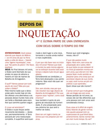 Entrevistador: Você estava
dizendo que depois do Milênio
— os mil anos de paz na Terra
após a volta de Jesus— haverá
uma “ligeira inquietação”, mas
que “faz parte do plano”. Por favor,
explique:
Deus: Ao final desses mil anos,
o Diabo será libertado da sua
prisão no poço do abismo e
haverá um tipo de reprise da
Batalha do Armagedom.
O quê?! Vamos passar por tudo
aquilo de novo? Mas pra que
soltar o Diabo?
Pela mesma razão que o deixo
andar pelo mundo hoje em dia.
Ele oferece uma alternativa e as
pessoas desse mundo mais uma
vez terão a liberdade para esco-
lher que caminho querem seguir.
E o que vai acontecer?
O Diabo e suas forças serão
novamente derrotados — desta
vez, permanentemente. A Terra
passará por uma restauração
completa. A superfície será quei-
mada e dará lugar a uma nova,
tornando o mundo ainda melhor
e mais esplêndido.
E por que não fazer isso no início
dos mil anos? Parece que todo
o mundo (ou pelo menos alguns)
vai se esforçar durante todo esse
tempo e depois tudo irá por água
abaixo.
Considerando as condições, a
Terra terá alcançado o seu ponto
máximo. Mas você não quer ver
progresso?
Sim, sem dúvida, mas por que
não resolver isso logo depois da
Batalha do Armagedom? Por que
esperar essa “reprise”, como você
chamou?
Isso também é parte do pro-
grama de educação da humani-
dade. É uma preparação para
seu próximo lar, que será o
melhor de todos.
Deve ser um lugar e tanto, se
temos que nos preparar por mil
anos.
Parece que você engasgou
nessa, não é?
É que não parece muito
lógico. Para mim, cem anos de
preparação dá e sobra. Além
do que todos os que estavam lá
no início já estariam mortos em
cem anos, que dirá em mil. Não
parece fazer muito sentido se
preparar para uma coisa que vai
acontecer depois da sua morte,
ou seja, você nunca vai pôr em
prática o que aprendeu.
Quem disse que vão morrer?
É senso comum que muita gente
não vai chegar aos cem anos.
Nesse período de mil anos, as
coisas vão ser tão diferentes que
uma pessoa com cem anos será
considerada criança.
Puxa, essa aí é difícil de engolir.
Estou falando de gente normal,
não aquele pessoal com os
supercorpos do qual Você falou
anteriormente. Gente normal não
vai viver muito tempo. Ou vai?
DEPOIS DA
INQUIETAÇÃO
4ª e última Parte de uma entrevista
com Deus sobre o Tempo do Fim
	12	 www.contato.org | contato Vol 8, no
4
 