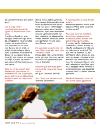 Se Eu determinar que sim, assim
será.
Mas o corpo sofre o
envelhecimento natural. Os
rigores do ambiente têm o seu
efeito.
O ambiente ficará em uma
situação lamentável logo antes
do Armagedom e haverá muitos
reparos para serem feitos.
Mas tudo isso vai ser resol-
vido durante os mil anos e o
ambiente vai melhorar. Mas a
coisa é que você insiste em Me
deixar e o Meu poder fora da
equação. Vou realizar um milagre
no corpo humano, de maneira
que não envelhecerá como acon-
tece agora.
Deixe-me ver se entendi: além
das pessoas que subiram no
Arrebatamento com supercorpos,
as que sobreviveram à Batalha do
Armagedom vão ser “reformadas”
também?
Haverá muitos sobreviventes na
Terra, depois do Armagedom, mas
esses sobreviventes não serão,
como você disse, “reformados”.
Algumas mudanças ambientais
retardarão o processo de envelhe-
cimento significativamente. Por
isso, ainda que os sobreviventes
iniciais recebam benefícios, quem
sairá ganhando mesmo serão
seus filhos e netos.
E o que esses sobreviventes vão
fazer? Parece que vão voltar para
a Idade da Pedra.
(Risos) Essa não é uma maneira
muito gentil de descrever o estilo
de vida quase paradisíaco que
virão a desfrutar.
Não acho que tem muita gente
morrendo de vontade de ir para
a roça.
Por quê? Monótono demais?
Sim. E acho que falo por muitos.
Tem uma idéia melhor?
A maioria prefere o estilo de vida
urbano.
Milhões de pessoas juntas, mas
sozinhas? Você acha essa uma
melhor opção?
Nem todo o mundo é solitário.
Admito que, aparentemente,
muitos são, mas a maioria tem
pelo menos alguns amigos.
O homem não foi criado para ser
uma criatura urbana. Acredite ou
não, foi criado para uma vida rural
ou, pelo menos, semi-rural. Sei
que você vai dizer que Eu, por
conhecer o futuro, deveria ter ante-
visto as cidades. Claro que antevi.
Mas não criei o ser humano para
isso. Ele funciona melhor em uma
vida mais quieta, tranqüila e regu-
lar. O estresse urbano moderno é
um assassino que está causando
um dano maior do que as pessoas
percebem.
Mas Você disse que o centro do
Céu é uma cidade gigantesca.
contato Vol 8, no
4 | www.contato.org	 13
 