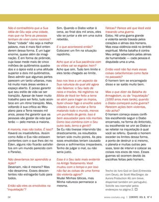 Não é contraditório que a Sua
idéia de Céu seja uma cidade,
mas que na Terra as pessoas
tenham de viver como roceiros?
Talvez “cidade” não seja a melhor
palavra, mas é mais fácil enten-
derem dessa forma. É um lugar
enorme, quase além da imagi-
nação. É em forma de pirâmide,
cuja base mede mais de cinco
milhões de quilômetros quadra-
dos e o ápice está a uma altitude
superior a dois mil quilômetros.
Devo admitir que algumas partes
parecem um tanto urbanas, mas
há muito mais áreas verdes e
espaço aberto. E posso garantir
que seu estilo de vida vai ser
tranqüilo. Apesar de haver muito
trabalho para ser feito, tudo acon-
tece em um ritmo tranqüilo. Mas,
voltando à sua crítica ao Meu
plano para a Terra nesses mil
anos, posso lhe garantir que as
pessoas vão gostar da vida que
terão — pelo menos a maioria.
A maioria, mas não todos. É isso?
Haverá os insatisfeitos. Assim
como Adão e Eva não estavam
contentes com o que lhes dei no
Éden, alguns não ficarão satisfei-
tos em um mundo parecido com
o Paraíso.
Não deveríamos ter aprendido a
lição?
Deveriam, não é mesmo? Mas
não desanime. Esses descon-
tentes não estragarão tudo para
todos.
Então são eles os envolvidos na
“inquietação”?
Sim. Quando o Diabo voltar à
cena, ao final dos mil anos, eles
vão se juntar a ele em uma outra
rebelião.
E o que acontecerá então?
Colocarei um fim na situação
rapidinho.
Acho que aí a Sua paciência com
os vilões vai se esgotar, hein?
Acho que sim. Tudo tem limite e
eles terão chegado ao limite.
Isso nos leva a um aspecto da
Sua natureza do qual até agora
não falamos: o Seu lado de
raios e trovões. Há registros na
Bíblia de Você ter feito a terra
se abrir para tragar os ímpios,
fazer chover fogo e enxofre sobre
cidades e até inundar a Terra
matando todo o mundo, menos
um punhado de gente. Isso é
bem assustador para nós mortais.
Como isso combina com o Seu
outro lado, terno e gentil?
Se Eu não tivesse intervindo tão
drasticamente, os resultados
teriam sido muito piores. As pes-
soas envolvidas teriam causado
danos e sofrimentos irreparáveis.
Tenho de julgar o mal, ou não
seria justo.
Esse é o Seu lado mais evidente
no Antigo Testamento. Você
mudou com o tempo e por isso
não faz as coisas de uma forma
tão violenta agora?
Mudei Minhas táticas, mas
Minha natureza permanece a
mesma.
Táticas? Parece até que Você está
travando uma guerra.
Estou. Há uma guerra grande
e violenta sendo travada pelos
corações e almas dos homens.
Mas essa violência está no âmbito
espiritual. Minha batalha é contra
Meu antigo adversário pelas almas
da humanidade — cada pessoa é
disputada uma a uma.
Então você não faz mais essas
coisas cataclísmicas como fazia
no passado?
O homem tem se encarregado
disso e se saído muito bem.
Mas o que dizer da Batalha do
Armagedom, ou da “inquietação”
[1000 anos mais tarde], quando
o Diabo começará outra guerra?
Parecem ações bem violentas,
não acha?
O homem começa esses confli-
tos escolhendo seguir o Diabo
encarnado, na forma do Anticristo,
ou escolhendo se unir ao Diabo e
se rebelar na inquietação à qual
você se referiu. Quando o homem
exceder os limites dessa forma,
a ponto de destruir a si mesmo,
o planeta e muitas outras pes-
soas, terei de intervir e colocar as
coisas nos eixos de novo. Essas
guerras só ocorrem devido às
escolhas feitas pelo homem.
Trecho do livro God on God (Entrevista
com Deus), de Scott MacGregor, da
Aurora Production AG (em breve,
disponível também em português).
Solicite seu exemplar pelos
endereços na página 2. 
	14	 www.contato.org | contato Vol 8, no
4
 