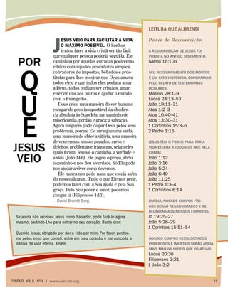 LEITURA QUE ALIMENTA
Poder de Ressurreição
A ressurreição de Jesus foi
predita no Antigo Testamento.
Salmo 16:10b
Seu ressurgimento dos mortos
é um fato histórico, confirmado
pelo relato de testemunhas
oculares.
Mateus 28:1–9
Lucas 24:13–53
João 19:11–31
Atos 1:2–3
Atos 10:40–41
Atos 13:30–31
1 Cortíntios 15:3–6
2 Pedro 1:16
Jesus tem o poder para dar a
vida eterna a todos os que nEle
crêem.
João 1:12
João 3:16
João 5:24
João 6:40
João 11:25
1 Pedro 1:3–4
1 Cortíntios 6:14
Um dia, nossos corpos físi-
cos serão ressuscitados e se
reunirão aos nossos espíritos.
Jó 19:25–27
João 5:28–29
1 Coríntios 15:51–54
Nossos corpos ressuscitados
poderosos e imortais serão ainda
mais maravilhosos que os atuais.
Lucas 20:36
Filipenses 3:21
1 João 3:2
Q
U
E
JESUS
VEIO
J
esus veio para facilitar a vida
o máximo possível. O Senhor
tentou fazer a vida cristã ser tão fácil
que qualquer pessoa poderia segui-la. Ele
caminhou por aquelas estradas poeirentas
e falou com aqueles pescadores simples,
cobradores de impostos, bêbados e pros-
titutas para lhes mostrar que Deus amava
todos eles, e que todos eles podiam amar
a Deus, todos podiam ser cristãos, amar
e servir uns aos outros e ajudar o mundo
com o Evangelho.
Deus criou uma maneira do ser humano
escapar do peso insuportável da obediên-
cia absoluta às Suas leis, um caminho de
misericórdia, perdão e graça: a salvação.
Agora ninguém pode culpar Deus pelos seus
problemas, porque Ele arranjou uma saída,
uma maneira de obter a vitória, uma maneira
de vencermos nossos pecados, erros e
defeitos, problemas e fraquezas, sejam eles
quais forem. Jesus é o caminho, a verdade e
a vida (João 14:6). Ele pagou o preço, abriu
o caminho e nos deu a verdade. Só Ele pode
nos ajudar a viver como devemos.
Ele nunca nos pede nada que esteja além
do nosso alcance. Tudo o que Ele nos pede,
podemos fazer com a Sua ajuda e pela Sua
graça. Pelo Seu poder e amor, podemos
chegar lá (Filipenses 4:13).
— David Brandt Berg
Se ainda não recebeu Jesus como Salvador, pode fazê-lo agora
mesmo, pedindo-Lhe para entrar no seu coração. Basta orar:
Querido Jesus, obrigado por dar a vida por mim. Por favor, perdoe-
me pelos erros que cometi, entre em meu coração e me conceda a
dádiva da vida eterna. Amém.
POR
contato Vol 8, no
4 | www.contato.org	 15
 