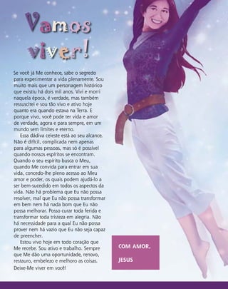 Se você já Me conhece, sabe o segredo
para experimentar a vida plenamente. Sou
muito mais que um personagem histórico
que existiu há dois mil anos. Vivi e morri
naquela época, é verdade, mas também
ressuscitei e sou tão vivo e ativo hoje
quanto era quando estava na Terra. E
porque vivo, você pode ter vida e amor
de verdade, agora e para sempre, em um
mundo sem limites e eterno.
Essa dádiva celeste está ao seu alcance.
Não é difícil, complicada nem apenas
para algumas pessoas, mas só é possível
quando nossos espíritos se encontram.
Quando o seu espírito busca o Meu,
quando Me convida para entrar em sua
vida, concedo-lhe pleno acesso ao Meu
amor e poder, os quais podem ajudá-lo a
ser bem-sucedido em todos os aspectos da
vida. Não há problema que Eu não possa
resolver, mal que Eu não possa transformar
em bem nem há nada bom que Eu não
possa melhorar. Posso curar toda ferida e
transformar toda tristeza em alegria. Não
há necessidade para a qual Eu não possa
prover nem há vazio que Eu não seja capaz
de preencher.
Estou vivo hoje em todo coração que
Me recebe. Sou ativo e trabalho. Sempre
que Me dão uma oportunidade, renovo,
restauro, embelezo e melhoro as coisas.
Deixe-Me viver em você!
Vamos
viver!
COM AMOR,
JESUS
 