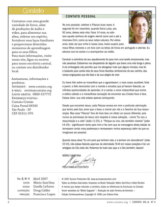 CONTATO PESSOAL
Contamos com uma grande
variedade de livros, além
de produções de áudio e
vídeo, para alimentar sua
alma, enlevar seu espírito,
fortalecer seus laços familiares
e proporcionar divertidos
momentos de aprendizagem
para os seus filhos.
Para mais informações, visite
nosso site, ligue ou escreva
para nosso escritório central,
ou contate seu distribuidor
local.
Assinaturas, informações e
produtos:
Internet: www.contato.org
e-mail: revista@contato.org
Ligue grátis: 0800-557772
Endereço postal:
Contato Cristão
Caixa Postal 66345
São Paulo - SP
CEP 05311-970
ontato
Abril 2007
Mário Sant’Ana
Giselle LeFavre
Doug Calder
Francisco Lopez
Vol 8, No
4
editor
design
ilustrações
produção
No ano passado, celebrei a Páscoa duas vezes.A
segunda foi em novembro, quando Dona Luísa, aos
93 anos, deixou esta vida. Fazia 14 anos, eu ado-
tara aquela senhora de origem alemã como avó e até a
chamava Omi, como os seus netos naturais. Por vários
anos, toda vez que vinha à nossa casa, trazia suspiro para
meus filhos menores e um livro com as letras de hinos em português e alemão. Eu
adorara ouvi-la cantar e a acompanhar ao violão.
Conduzir a cerimônia do seu sepultamento foi para mim uma tarefa emocionante, mas
não pesarosa. Estávamos nos despedindo de alguém que tivera uma vida longa e plena.
A voz embargada não permitiu que me alongasse mais que alguns minutos, mas foi
o bastante para cantar dois de seus hinos favoritos, lembrarmos do seu carinho, das
coisas engraçadas que ela fazia e da sua alegria de viver.
Eu havia lido sobre as maravilhas que a aguardavam: o novo corpo saudável, forte
e jovem; o feliz reencontro com o marido e amados que já haviam falecido, as
infinitas oportunidades de aprender, rir e cantar, o amor indescritível que enche
a esfera celeste e a maravilhosa sensação de encontrar seu Criador face a face.
Estava claro: sua vida estava apenas começando.
Desde que encontrei Jesus, cada Páscoa renova em mim a profunda admiração
que tenho pelo Seu amor que o levou a morrer por nós e o fascínio da Sua ressur-
reição. Mas essa “Páscoa” fora de hora teve um efeito um pouco diferente, pois
nunca as promessas de Jesus com respeito à nossa salvação, —como “Eu sou a
ressurreição e a vida” (João 11:25), e “Porque eu vivo, vós também vivereis” (João
14:19)— significaram tanto para mim e fez com que as mensagens desta edição se
tornassem ainda mais poderosas e renovassem minha esperança além do que eu
imaginava ser possível.
Quando Jesus disse “Eu vim para que tenham vida, e a tenham em abundância” (João
10:10), não estava falando apenas da eternidade.Tê-lO em nosso corações é ter um
antegozo do Céu todo dia. Podemos ter tudo isso aqui e o Céu também, depois!
Mário Sant’Ana
Pela família Contato
© 2007 Aurora Production AG. www.auroraproduction.com
Todos os direitos reservados. Impresso no Brasil.Tradução: Mário Sant’Ana e Hebe Rondon
A menos que esteja indicado o contrário, todas as referências às Escrituras na Contato
foram extraídas da “Bíblia Sagrada” — Tradução de João Ferreira de Almeida —
Edição Contemporânea, Copyright © 1990, por Editora Vida.
		 www.contato.org | contato Vol 8, no
4
 