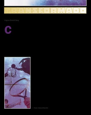 Virginia Brandt Berg
C
erta vez, fui a uma
reunião na qual
um rapaz de 16 anos
interpretou vários hinos
cristãos, e ao cantar, seu rosto
reluzia com a alegria do Senhor.
Disseram-me depois que ele havia
se criado em um ambiente horrível.
Aos 12 anos, começara a furtar
para sustentar a família, enquanto
seus pais jaziam inertes no estupor
alcoólico. Um ano depois, estava
roubando para também sustentar
seu vício em drogas, fruto da vida
do crime. Foi preso várias vezes
por furto e embriaguez e esteve
detido em vários centros para
menores infratores, até que um
dia alguns jovens o persuadiram a
receber Jesus e ele se tornou outra
pessoa.
Como se deu essa transforma-
ção? Um versículo bíblico explica
que “Todos nós, com o rosto
descoberto, refletindo a glória do
Senhor, somos transformados de
glória em glória na mesma imagem”
(2 Coríntios 3:18). A transforma-
ção ocorre quando o homem se
volta para Jesus. Muitos tentam
mudar sua vida pelo esforço
humano e pela força de vontade
carnal, mas com essa tática jamais
poderão vivenciar a mudança que
se deu na vida daquele jovem!
Nunca! Isso só acontece quando
nos voltamos para Jesus: “Cristo
em você, a esperança da glória”
(Colossenses 1:27).
Jesus disse: “Permanecei em
Mim, e Eu permanecerei em vós”
(João 15:4). Uma vida é trans-
formada quando Jesus passa a
viver nela e por meio dela. É Ele
quem efetua a transformação! Ele
mudará a sua vida para melhor, se
Lhe der uma chance! 
TRANSFORMADO
DEPENDE DAS MÃOS
Uma bola de basquete, em minhas mãos, vale uns 75 reais.
Nas mãos do Michael Jordan, vale uns 33 milhões.
Uma raquete de tênis nas minhas mãos não serve para nada,
Mas nas mãos do Roger Federer significa o primeiro lugar de Wimbledon
Uma vara, em minhas mãos, talvez espante um cachorrinho,
Mas nas mãos de Moisés, dividiu o Mar Vermelho.
Uma funda, em minhas mãos, é apenas um brinquedo.
Mas nas de Davi tornou-se uma arma poderosa.
Dois pães e cinco peixes, em minhas mãos, virariam alguns sanduíches,
Mas nas mãos de Jesus alimentaram milhares.
Uns pregos nas minhas mãos talvez sirvam para fazer uma gaiola de passarinhos.
Nas mãos de Jesus Cristo, deram salvação para o mundo inteiro.
Deposite suas preocupações, esperanças, seus sonhos e temores, sua família,
e seus relacionamentos nas mãos de Deus, pois, como pode ver, todas as
coisas dependem das mãos que as seguram.
— Autor desconhecido
contato Vol 8, no
4 | www.contato.org	 
 