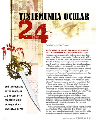 As últimas 24 horas foram perturbado-
ras, aterrorizantes, maravilhosas. Tudo
começou com uma ordem de Caifás, o sumo sacerdote,
fantoche de Roma e meu patrão. “Malco, faça isto! Malco,
faça aquilo!” E eu, claro, tenho de obedecer. Sou fantoche
de outro fantoche, e estou aqui para fazer seu trabalho
sujo. E aquele foi o mais sujo que já me mandaram fazer.
Minhas ordens eram transmitir para o capitão do
templo as instruções e acompanhá-lo e os seus homens
a capturar Jesus e O levar para o tribunal. Já fizéramos
isso antes com “mestres” picaretas, mas desta vez, algo
em mim resistia àquelas ordens.
Fazia alguns meses, eu ouvira Jesus pregar e Ele era
diferente! “Ame seus inimigos. Faça o bem aos que o
odeiam!” É uma mensagem que não se ouve todo dia!
O discurso de todos era “olho por olho”. Os zelotes
querem reaver o país. Os fanáticos religiosos querem
recuperar sua religião. Mercadores trapaceiros que
foram trapaceados querem seu dinheiro de volta. Todo
mundo quer vingança, mas Jesus era diferente.
Caifás queria prender Jesus na calada da noite
porque temia uma revolta popular. Jesus fizera muitos
milagres e a maioria das pessoas O amava. Na verdade,
a multidão quis coroá-lO rei quando Ele chegou à
cidade dois dias antes.
A idéia era encontrar Jesus no jardim onde Ele havia
ido orar, tomá-lO de surpresa e detê-lO antes que
fugisse. Mas quando chegamos lá, vimos que Ele sabia
que estávamos vindo para buscá-lO e nos aguardava.
TESTEMUNHA OCULAR
Curtis Peter Van Gorder
24
Sou fantoche de
outro fantoche
... E aquele foi o
TRABALHO mais
sujo que já me
mandaram fazer.
		 www.contato.org | contato Vol 8, no
4
 