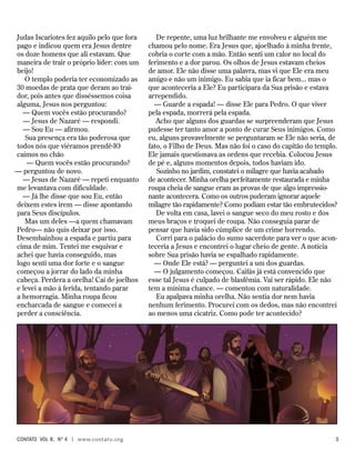 De repente, uma luz brilhante me envolveu e alguém me
chamou pelo nome. Era Jesus que, ajoelhado à minha frente,
cobria o corte com a mão. Então senti um calor no local do
ferimento e a dor parou. Os olhos de Jesus estavam cheios
de amor. Ele não disse uma palavra, mas vi que Ele era meu
amigo e não um inimigo. Eu sabia que ia ficar bem... mas o
que aconteceria a Ele? Eu participara da Sua prisão e estava
arrependido.
— Guarde a espada! — disse Ele para Pedro. O que viver
pela espada, morrerá pela espada.
Acho que alguns dos guardas se surpreenderam que Jesus
pudesse ter tanto amor a ponto de curar Seus inimigos. Como
eu, alguns provavelmente se perguntaram se Ele não seria, de
fato, o Filho de Deus. Mas não foi o caso do capitão do templo.
Ele jamais questionava as ordens que recebia. Colocou Jesus
de pé e, alguns momentos depois, todos haviam ido.
Sozinho no jardim, constatei o milagre que havia acabado
de acontecer. Minha orelha perfeitamente restaurada e minha
roupa cheia de sangue eram as provas de que algo impressio-
nante acontecera. Como os outros puderam ignorar aquele
milagre tão rapidamente? Como podiam estar tão embrutecidos?
De volta em casa, lavei o sangue seco do meu rosto e dos
meus braços e troquei de roupa. Não conseguia parar de
pensar que havia sido cúmplice de um crime horrendo.
Corri para o palácio do sumo sacerdote para ver o que acon-
teceria a Jesus e encontrei o lugar cheio de gente. A notícia
sobre Sua prisão havia se espalhado rapidamente.
— Onde Ele está? — perguntei a um dos guardas.
— O julgamento começou. Caifás já está convencido que
esse tal Jesus é culpado de blasfêmia. Vai ser rápido. Ele não
tem a mínima chance. — comentou com naturalidade.
Eu apalpava minha orelha. Não sentia dor nem havia
nenhum ferimento. Procurei com os dedos, mas não encontrei
ao menos uma cicatriz. Como pode ter acontecido?
Judas Iscariotes fez aquilo pelo que fora
pago e indicou quem era Jesus dentre
os doze homens que ali estavam. Que
maneira de trair o próprio líder: com um
beijo!
O templo poderia ter economizado as
30 moedas de prata que deram ao trai-
dor, pois antes que disséssemos coisa
alguma, Jesus nos perguntou:
— Quem vocês estão procurando?
— Jesus de Nazaré — respondi.
— Sou Eu — afirmou.
Sua presença era tão poderosa que
todos nós que viéramos prendê-lO
caímos no chão
— Quem vocês estão procurando?
— perguntou de novo.
— Jesus de Nazaré — repeti enquanto
me levantava com dificuldade.
— Já lhe disse que sou Eu, então
deixem estes irem — disse apontando
para Seus discípulos.
Mas um deles —a quem chamavam
Pedro— não quis deixar por isso.
Desembainhou a espada e partiu para
cima de mim. Tentei me esquivar e
achei que havia conseguido, mas
logo senti uma dor forte e o sangue
começou a jorrar do lado da minha
cabeça. Perdera a orelha! Caí de joelhos
e levei a mão à ferida, tentando parar
a hemorragia. Minha roupa ficou
encharcada de sangue e comecei a
perder a consciência.
contato Vol 8, no
4 | www.contato.org	 
 