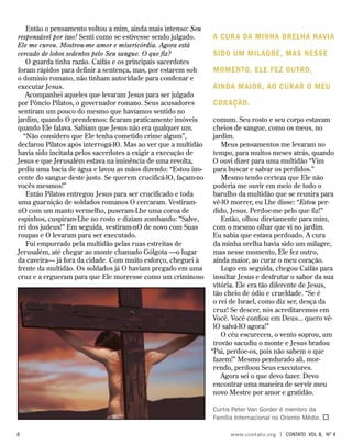 Então o pensamento voltou a mim, ainda mais intenso: Sou
responsável por isso! Senti como se estivesse sendo julgado.
Ele me curou. Mostrou-me amor e misericórdia. Agora está
cercado de lobos sedentos pelo Seu sangue. O que fiz?
O guarda tinha razão. Caifás e os principais sacerdotes
foram rápidos para definir a sentença, mas, por estarem sob
o domínio romano, não tinham autoridade para condenar e
executar Jesus.
Acompanhei aqueles que levaram Jesus para ser julgado
por Pôncio Pilatos, o governador romano. Seus acusadores
sentiram um pouco do mesmo que havíamos sentido no
jardim, quando O prendemos: ficaram praticamente imóveis
quando Ele falava. Sabiam que Jesus não era qualquer um.
“Não considero que Ele tenha cometido crime algum”,
declarou Pilatos após interrogá-lO. Mas ao ver que a multidão
havia sido incitada pelos sacerdotes a exigir a execução de
Jesus e que Jerusalém estava na iminência de uma revolta,
pediu uma bacia de água e lavou as mãos dizendo: “Estou ino-
cente do sangue deste justo. Se querem crucificá-lO, façam-no
vocês mesmos!”
Então Pilatos entregou Jesus para ser crucificado e toda
uma guarnição de soldados romanos O cercaram. Vestiram-
nO com um manto vermelho, puseram-Lhe uma coroa de
espinhos, cuspiram-Lhe no rosto e diziam zombando: “Salve,
rei dos judeus!” Em seguida, vestiram-nO de novo com Suas
roupas e O levaram para ser executado.
Fui empurrado pela multidão pelas ruas estreitas de
Jerusalém, até chegar ao monte chamado Gólgota —o lugar
da caveira— já fora da cidade. Com muito esforço, cheguei à
frente da multidão. Os soldados já O haviam pregado em uma
cruz e a ergueram para que Ele morresse como um criminoso
comum. Seu rosto e seu corpo estavam
cheios de sangue, como os meus, no
jardim.
Meus pensamentos me levaram no
tempo, para muitos meses atrás, quando
O ouvi dizer para uma multidão “Vim
para buscar e salvar os perdidos.”
Mesmo tendo certeza que Ele não
poderia me ouvir em meio de todo o
barulho da multidão que se reunira para
vê-lO morrer, eu Lhe disse: “Estou per-
dido, Jesus. Perdoe-me pelo que fiz!”
Então, olhou diretamente para mim,
com o mesmo olhar que vi no jardim.
Eu sabia que estava perdoado. A cura
da minha orelha havia sido um milagre,
mas nesse momento, Ele fez outro,
ainda maior, ao curar o meu coração.
Logo em seguida, chegou Caifás para
insultar Jesus e desfrutar o sabor da sua
vitória. Ele era tão diferente de Jesus,
tão cheio de ódio e crueldade. “Se é
o rei de Israel, como diz ser, desça da
cruz! Se descer, nós acreditaremos em
Você. Você confiou em Deus... quero vê-
lO salvá-lO agora!”
O céu escureceu, o vento soprou, um
trovão sacudiu o monte e Jesus bradou
“Pai, perdoe-os, pois não sabem o que
fazem!” Mesmo pendurado ali, mor-
rendo, perdoou Seus executores.
Agora sei o que devo fazer. Devo
encontrar uma maneira de servir meu
novo Mestre por amor e gratidão.
Curtis Peter Van Gorder é membro da
Família Internacional no Oriente Médio. 
A cura da minha orelha havia
sido um milagre, mas nesse
momento, Ele fez outro,
ainda maior, ao curar o meu
coração.
		 www.contato.org | contato Vol 8, no
4
 