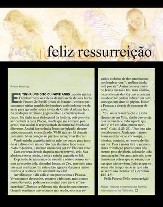 Ariana Keating
E
u tinha uns oito ou nove anos quando minha
Família trouxe os vídeos da minissérie de seis horas
de Franco Zefferelli, Jesus de Nazaré. Lembro que
passamos várias manhãs de domingo assistindo partes da
série para aprender sobre a vida de Cristo. A última hora
da produção retratou o julgamento e a crucificação de
Jesus. Eu tinha uma visão geral da história, pois a ouvira
ser cantada a cada Páscoa, desde que me entendo por
gente, mas assisti-la representada de forma tão vívida foi
diferente. Assisti horrorizada Jesus ser julgado, despre-
zado, espancado e crucificado. Vê-lO morrer foi demais
para mim. Meu coração se partiu e as lágrimas fluíram.
Vendo minha angústia, minha mãe me puxou para junto
de si e disse com um sorriso que iluminou todo o seu
rosto: “Querida, o melhor ainda está por vir. Ele está vivo!”
Com certeza, depois daquela morte terrível, veio Sua
gloriosa ressurreição, e toda a minha angústia se foi.
Depois de terminarmos de assistir a série e conversar-
mos a respeito dela, desenhei Jesus, no Céu, sorrindo para
nós aqui em baixo. Eu estava tão agradecida que a maior
história já contada teve um final tão feliz!
Acredito que o dia-a-dia é um pouco como a Páscoa.
Vivenciamos decepções, pesares e tristezas, mas, com o
nosso Salvador, podemos encontrar doce alívio e “res-
surreição”. Nossos problemas não durarão para sempre.
Quando sentimos que estamos morrendo, sobrecarre-
gados e cheios de dor, precisamos
nos lembrar que “o melhor ainda
está por vir”. Assim como a morte
de Jesus não foi o fim, mas o início,
os problemas da vida que ameaçam
nos destruir podem indicar um novo
começo, um virar de página. Isso é
a Páscoa: a alegria de começar de
novo.
“Eu sou a ressurreição e a vida.
Quem crê em Mim, ainda que esteja
morto, viverá; e todo aquele que
vive e crê em Mim, nunca mor-
rerá” (João 11:25–26). “Por isso não
desfalecemos. Ainda que o nosso
homem exterior se corrompa, o
interior, contudo, se renova de dia
em dia. Pois a nossa leve e momen-
tânea tribulação produz para nós
eterno peso de glória, acima de toda
comparação. Portanto, nós não aten-
tamos nas coisas que se vêem, mas
nas que não se vêem. Pois as que se
vêem são temporais, e as que não
se vêem são eternas” (2 Cortíntios
4:16–18).
Feliz Páscoa! Feliz ressurreição!
Ariana Keating é membro da Família
Internacional na Tailândia. 
feliz ressurreição
feliz ressurreição
contato Vol 8, no
4 | www.contato.org	 
 