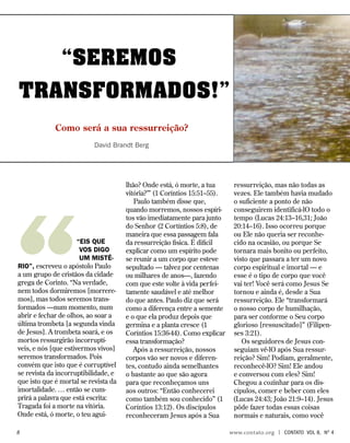 “SEREMOS
TRANSFORMADOS!”
Como será a sua ressurreição?
David Brandt Berg
““Eis que
vos digo
um misté-
rio”, escreveu o apóstolo Paulo
a um grupo de cristãos da cidade
grega de Corinto. “Na verdade,
nem todos dormiremos [morrere-
mos], mas todos seremos trans-
formados —num momento, num
abrir e fechar de olhos, ao soar a
última trombeta [a segunda vinda
de Jesus]. A trombeta soará, e os
mortos ressurgirão incorruptí-
veis, e nós [que estivermos vivos]
seremos transformados. Pois
convém que isto que é corruptível
se revista da incorruptibilidade, e
que isto que é mortal se revista da
imortalidade. … então se cum-
prirá a palavra que está escrita:
Tragada foi a morte na vitória.
Onde está, ó morte, o teu agui-
lhão? Onde está, ó morte, a tua
vitória?’” (1 Coríntios 15:51–55).
Paulo também disse que,
quando morremos, nossos espíri-
tos vão imediatamente para junto
do Senhor (2 Cortíntios 5:8), de
maneira que essa passagem fala
da ressurreição física. É difícil
explicar como um espírito pode
se reunir a um corpo que esteve
sepultado — talvez por centenas
ou milhares de anos—, fazendo
com que este volte à vida perfei-
tamente saudável e até melhor
do que antes. Paulo diz que será
como a diferença entre a semente
e o que ela produz depois que
germina e a planta cresce (1
Coríntios 15:36-44). Como explicar
essa transformação?
Após a ressurreição, nossos
corpos vão ser novos e diferen-
tes, contudo ainda semelhantes
o bastante ao que são agora
para que reconheçamos uns
aos outros: “Então conhecerei
como também sou conhecido” (1
Coríntios 13:12). Os discípulos
reconheceram Jesus após a Sua
ressurreição, mas não todas as
vezes. Ele também havia mudado
o suficiente a ponto de não
conseguirem identificá-lO todo o
tempo (Lucas 24:13–16,31; João
20:14–16). Isso ocorreu porque
ou Ele não queria ser reconhe-
cido na ocasião, ou porque Se
tornara mais bonito ou perfeito,
visto que passara a ter um novo
corpo espiritual e imortal — e
esse é o tipo de corpo que você
vai ter! Você será como Jesus Se
tornou e ainda é, desde a Sua
ressurreição. Ele “transformará
o nosso corpo de humilhação,
para ser conforme o Seu corpo
glorioso [ressuscitado]” (Filipen-
ses 3:21).
Os seguidores de Jesus con-
seguiam vê-lO após Sua ressur-
reição? Sim! Podiam, geralmente,
reconhecê-lO? Sim! Ele andou
e conversou com eles? Sim!
Chegou a cozinhar para os dis-
cípulos, comer e beber com eles
(Lucas 24:43; João 21:9–14). Jesus
pôde fazer todas essas coisas
normais e naturais, como você
		 www.contato.org | contato Vol 8, no
4
 
