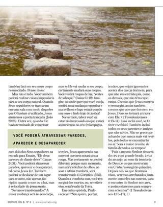 também fará em seu novo corpo
ressuscitado. Pense nisso!
Mas não é tudo. Você também
poderá realizar coisas impossíveis
para o seu corpo natural. Quando
Seus seguidores se trancaram
em uma sala com medo daqueles
que O haviam crucificado, Jesus
atravessou a porta trancada (João
20:26). Outra vez, quando Ele
havia terminado de conversar
com dois dos Seus seguidores na
estrada para Emaús, “Ele desa-
pareceu de diante deles” (Lucas
24:31). Você poderá atravessar
paredes, aparecer e desaparecer,
tal como Jesus fez. Também
poderá se deslocar de um lugar
para o outro, não apenas tão
rápido quanto o som ou a luz, mas
à velocidade do pensamento.
“Seremos transformados!” A
maior mudança será no seu corpo,
mas se Ele vai mudar o seu corpo,
certamente mudará suas roupas.
Você vestirá roupas de luz, “vestes
de salvação” (Isaías 61:10). Ima-
gine só: onde quer que você esteja,
sentirá uma mudança repentina e
maravilhosa e logo estará usando
um novo e lindo traje de justiça!
Na verdade, talvez você vai
estar tão interessado no que estará
acontecendo no céu (relâmpagos,
trovões, Jesus aparecendo nas
nuvens) que nem notará a sua
roupa. Mas certamente se sentirá
diferente porque num momento,
num abrir e fechar de olhos, ao
soar a última trombeta, será
transformado (1 Coríntios 15:52).
Quando a trombeta soar, você res-
surgirá dos mortos, ou, se estiver
vivo, será levado da Terra.
Em outra epístola, Paulo
escreve: “Não quero, porém,
irmãos, que sejais ignorantes
acerca dos que já dormem, para
que não vos entristeçais, como
os demais, que não têm espe-
rança. Cremos que Jesus morreu
e ressurgiu, assim também
cremos que aos que dormem em
Jesus, Deus os tornará a trazer
com Ele. (1 Tessalonicenses
4:13–14). Isso inclui você, se O
tiver recebido! Também inclui
todos os seus parentes e amigos
que são salvos. Não se preocupe
achando que nunca mais vai revê-
los, pois todos se encontrarão
no ar. Será a maior reunião de
família de todos os tempos!
“Pois o mesmo Senhor descerá
do céu com grande brado, à voz
do arcanjo, ao som da trombeta
de Deus, e os que morreram
em Cristo ressurgirão primeiro.
Depois nós, os que ficarmos
vivos, seremos arrebatados junta-
mente com eles nas nuvens, para
o encontro do Senhor nos ares,
e assim estaremos para sempre
com o Senhor” (1 Tessalonicen-
ses 4:16–17). 
Você poder á atr avessar paredes,
aparecer e desaparecer
contato Vol 8, no
4 | www.contato.org	 
 