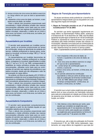 Página N° 59 • 25 DE AGOSTO DE 2006
w w w . p l a n e j a m e n t o . g o v . b r • w w w . s e r v i d o r . g o v . b r
II - tempo mínimo de cinco anos de efetivo exercício
no cargo efetivo em que se dará a aposentado-
ria; e
III - sessenta e cinco anos de idade, se homem, e ses-
senta anos de idade, se mulher.
Para o cálculo dos proventos proporcionais será
considerada a média aritmética simples das maiores
remunerações utilizadas como base para as contri-
buições do servidor aos regimes de previdência a que
esteve vinculado, observado o critério de um trinta e
cinco avos, se homem, e um trinta avos, se mulher, por
ano de contribuição.
Aposentadoria por Invalidez
O servidor será aposentado por invalidez perma-
nente, sendo os proventos proporcionais ao tempo
de contribuição, exceto se decorrente de acidente em
serviço, moléstia profissional ou doença grave, conta-
giosa ou incurável, na forma do artigo 186, § 1º da Lei
nº 8.112, de 1990.
As aposentadorias por invalidez decorrentes de
acidente em serviço, moléstia profissional ou doença
grave, contagiosa ou incurável, especificadas no artigo
186, § 1º da Lei nº 8.112, de 1990, corresponderão à
totalidade da média aritmética simples das maiores
remunerações, utilizadas como base para as contri-
buições do servidor aos regimes de previdência a que
esteve vinculado, desde que não ultrapasse o valor da
remuneração do cargo efetivo.
No entanto, em face do que dispõe a EC 47/2005, é
necessário a edição de nova Lei especificando as doen-
ças graves ou contagiosas.AAdministração Pública não
está concedendo aposentadoria por invalidez integral.
Para o cálculo dos proventos proporcionais será
considerado a média aritmética simples das maiores
remunerações, utilizadas como base para as contri-
buições do servidor aos regimes de previdência a que
esteve vinculado, observado o critério de um trinta e
cinco avos, se homem, e um trinta avos, se mulher, por
ano de contribuição.
Aposentadoria Compulsória
O servidor será aposentado compulsoriamente,
com vigência a partir do dia imediato àquele em que
completar setenta anos de idade.
Para o cálculo dos proventos proporcionais será
considerada a média aritmética simples das maiores
remunerações utilizadas como base para as contri-
buições do servidor aos regimes de previdência a que
esteve vinculado, observado o critério de um trinta e
cinco avos, se homem, e um trinta avos, se mulher, por
ano de contribuição.
Regras de Transição para Aposentadoria	
Os atuais servidores ainda poderão ter o benefício da
aposentadoria integral desde que se enquadrem em uma
das seguintes regras de transição:
1. Regra de Transição prevista no art. 2º da Emenda
Constitucional nº 41 de 2003:
Ao servidor que tenha ingressado regularmente em
cargo efetivo na Administração Pública direta, autárquica
e fundacional até 16 de dezembro de 1998, será facultado
aposentar-se pela regra constante do art. 40 da Constituição
Federal ou aposentar-se voluntariamente com proventos
calculados pela média aritmética simples das maiores re-
munerações, utilizadas como base para as contribuições do
servidor aos regimes de previdência a que esteve vinculado,
ou seja, dispensa tempo de carreira no serviço público.
Assim, a aposentadoria ocorrerá quando cumulativamente:
I – tiver cinqüenta e três anos de idade, se
homem, e quarenta e oito anos de idade, se
mulher;
II – tiver cinco anos de efetivo exercício no cargo
em que se der a aposentadoria;
III – contar tempo de contribuição igual, no
mínimo, à soma de:
a) trinta e cinco anos, se homem, e trinta anos, se
mulher; e
b) um período adicional de contribuição
equivalente a vinte por cento do tempo que, na
data de publicação da Emenda Constitucional
nº 20, de 1998, faltaria para atingir o limite
de tempo correspondente a trinta anos, se
homem, e trinta anos, se mulher.
O servidor que cumprir estas exigências para aposen-
tadoria terá os seus proventos de inatividade reduzidos
para cada ano antecipado em relação aos limites de idade
de sessenta anos de idade, se homem, e trinta de contri-
buição, se mulher:
I – três inteiros e cinco décimos por cento, para
aquele que completar as exigências para
aposentadoria até 31 de dezembro de 2005; e
II – cinco por cento, para aquele que completar
as exigências para aposentadoria na forma do
caput a partir de 1º de janeiro de 2006.
O docente que, até a data de publicação da Emenda
Constitucional nº 20, de 1998, tenha ingressado, regu-
larmente, em cargo efetivo de magistério e que opte por
 