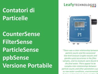 www.leafytechnologies.it
Contatori di
Particelle
CounterSense
FilterSense
ParticleSense
ppbSense
Versione Portabile
“There was a clear relationship between
particle counts and the occasional
low‐level (oo)cyst (crypto oocysts and
giardia cysts) occurrence in the filter
samples, and no (oo)cysts were found in
the final water. There appear to be
complex inter‐relationships between
particle counts and other parameters such
as raw‐water conditions, environmental
 