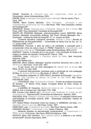 FRANZ, Terezinha S. Educação para uma compreensão crítica da arte. 
Florianópolis: Letras Contemporâneas, 2003. 
FREIRE, Paulo. A educação como prática para a liberdade. Rio de Janeiro: Paz e 
Terra, 1991. 
FREIRE, Maria Cristina Machado. Olhar Passageiro - percepção e arte 
contemporânea na Bienal de São Paulo. São Paulo, 1990, Tese (mestrado), Instituto 
de Psicologia/USP. 
GRINSPUM, Denise. Educação para o Patrimônio: Museu de Arte e Escola. São 
Paulo, 2000. Tese (doutorado). Faculdade de Educação/USP. 
GRUPO DE PESQUISA Mediação: arte/cultura/público (coord. MARTINS, Mirian 
Celeste). Mediação: provocações estéticas. São Paulo. Revista Mediação- Pós – 
Graduação – Instituto de Artes da Unesp/SP. V1, n1, outubro de 2005. 
____. Curadoria educativa: inventando conversas. Reflexão e Ação – Revista do 
Departamento de Educação/UNISC - Universidade de Santa Cruz do Sul, vol. 14, 
n.1, jan/jun 2006, p.9-27. 
HERNÁNDEZ, Fernando. Ir além da visão e da satisfação: a educação para a 
compreensão crítica da cultura visual. In: FRANZ, Terezinha S. Educação para uma 
compreensão crítica da arte. Florianópolis: Letras Contemporâneas, 2003, p.9-14. 
KASTRUP, Virginia. A invenção de si e do mundo - uma introdução do tempo e do 
coletivo no estudo da cognição. Campinas/SP: Papirus, 1999. 
LARROSA, Jorge. Linguagem e Educação depois de Babel. Belo Horizonte: 
Autêntica, 2004. 
MIR, Lidon Beltrán (ed.) 
MARTINS, Mirian Celeste. Mediação: tecendo encontros sensíveis com a arte. In: 
ARTEunesp. São Paulo: 13:221-234, 1997. 
____. O que vemos com um olhar estrangeiro? In: Boletim Arte na Escola, São 
Paulo: 30-5-6, nov./dez. 2002. 
____. O sensível olhar-pensante: premissas para a construção de uma pedagogia 
do olhar. In: Revista ARTEunesp, São Paulo, 9: 199-217, 1993. 
____. Expedições instigantes. In: SÃO PAULO, Secretaria de Educação. Expedições 
culturais: Guia Educativo de Museus do Estado de São Paulo. São Paulo: 
FDE/SSE/SP, 2003. 
____. e PICOSQUE, Gisa. Inventário dos Achados - O olhar do professor-escavador 
de sentidos - 4a. Bienal. Porto Alegre: Fundação Bienal de Artes Visuais do 
Mercosul, 2003. 
____. e GUERRA, M. Teresinha. Didática do ensino de arte - A língua do mundo: 
poetizar, fruir e conhecer arte. São Paulo: FTD, 1998. 
MIR, Carmen Lidon Beltrán (ed.). Educación como Mediación en Centros de Arte 
Contemporáneo. Salamanca/ES: Universidad de Salamanca : Kadmos, 2005. 
ORLOSCKI, Erick. Diálogos e reflexões com educadores: a instituição cultural como 
potencialidade na formação docente, 2005. . Dissertação (mestrado). Instituto de 
Artes/UNESP. 
OTT, Robert William. Ensinando crítica nos museus. In: BARBOSA, Ana Mae. Arte-educação: 
leitura no sub-solo. São Paulo: Cortez, 1997. 
PAREYSON, Luigi. Os problemas da Estética. São Paulo: Martins Fontes, 1989. 
PARSONS, Michael J. Compreender a arte. Lisboa: Presença, 1992. 
____. Mudando direções na arte-educação contemporânea. A Compreensão e o 
Prazer da Arte. 5º Encontro, São Paulo, SESC/Vila Mariana, 1998. 
PEIXOTO, Maria Inês Hartmann. Arte e grande público: a distância a ser extinta. 
Campinas/SP: Autores Associados, 2003. 
10 
 