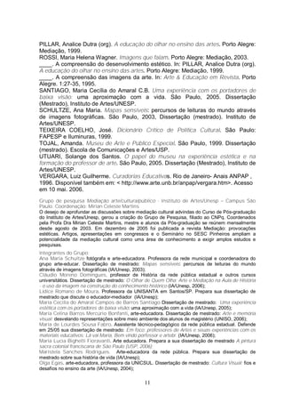 PILLAR, Analice Dutra (org). A educação do olhar no ensino das artes. Porto Alegre: 
Mediação, 1999. 
ROSSI, Maria Helena Wagner. Imagens que falam. Porto Alegre: Mediação, 2003. 
____. A compreensão do desenvolvimento estético. In: PILLAR, Analice Dutra (org). 
A educação do olhar no ensino das artes. Porto Alegre: Mediação, 1999. 
____. A compreensão das imagens da arte. In: Arte & Educação em Revista. Porto 
Alegre. 1:27-35, 1995. 
SANTIAGO, Maria Cecília do Amaral C.B. Uma experiência com os portadores de 
baixa visão: uma aproximação com a vida. São Paulo, 2005. Dissertação 
(Mestrado), Instituto de Artes/UNESP. 
SCHULTZE, Ana Maria. Mapas sensíveis: percursos de leituras do mundo através 
de imagens fotográficas. São Paulo, 2003, Dissertação (mestrado). Instituto de 
Artes/UNESP. 
TEIXEIRA COELHO, José. Dicionário Crítico de Política Cultural. São Paulo: 
FAPESP e Iluminuras, 1999. 
TOJAL, Amanda. Museu de Arte e Público Especial. São Paulo, 1999. Dissertação 
(mestrado). Escola de Comunicações e Artes/USP. 
UTUARI, Solange dos Santos. O papel do museu na experiência estética e na 
formação do professor de arte. São Paulo, 2005. Dissertação (Mestrado), Instituto de 
Artes/UNESP. 
VERGARA, Luiz Guilherme. Curadorias Educativas. Rio de Janeiro- Anais ANPAP , 
1996. Disponível também em: < http://www.arte.unb.br/anpap/vergara.htm>. Acesso 
em 10 mai. 2006. 
Grupo de pesquisa Mediação arte/cultura/público - Instituto de Artes/Unesp – Campus São 
Paulo. Coordenação: Mirian Celeste Martins 
O desejo de aprofundar as discussões sobre mediação cultural advindas do Curso de Pós-graduação 
do Instituto de Artes/Unesp, gerou a criação do Grupo de Pesquisa, filiado ao CNPq. Coordenados 
pela Profa Dra Mirian Celeste Martins, mestre e alunos da Pós-graduação se reúnem mensalmente 
desde agosto de 2003. Em dezembro de 2005 foi publicada a revista Mediação: provocações 
estéticas. Artigos, apresentações em congressos e o Seminário no SESC Pinheiros ampliam a 
potencialidade da mediação cultural como uma área de conhecimento a exigir amplos estudos e 
pesquisas. 
Integrantes do Grupo: 
Ana Maria Schultze fotógrafa e arte-educadora. Professora da rede municipal e coordenadora do 
grupo arte-educar. Dissertação de mestrado: Mapas sensíveis: percursos de leituras do mundo 
através de imagens fotográficas (IA/Unesp, 2003); 
Cláudio Moreno Domingues, professor de História da rede pública estadual e outros cursos 
universitátios. Dissertação de mestrado: O Olhar de Quem Olha: Arte e Mediação na Aula de História 
- o uso da imagem na construção do conhecimento histórico (IA/Unesp, 2006); 
Lídice Romano de Moura. Professora da UNISANTA em Santos/SP. Prepara sua dissertação de 
mestrado que discute o educador-mediador (IA/Unesp); 
Maria Cecilia do Amaral Campos de Barros Santiago Dissertação de mestrado: Uma experiência 
estética com os portadores de baixa visão: uma aproximação com a vida (IA/Unesp, 2005); 
Maria Celina Barros Mercúrio Bonfanti, arte-educadora. Dissertação de mestrado: Arte e memória 
visual: desvelando representações sobre meio ambiente dos alunos de magistério (UNISO, 2006); 
Maria de Lourdes Sousa Fabro. Assistente técnico-pedagógico da rede pública estadual. Defende 
em 25/05 sua dissertação de mestrado: Em foco: professores de Artes e seuas experiências com os 
materiais educativos: Lá vai Maria, Bem vindo porfessor e artebr. (IA/Unesp, 2006); 
Maria Lucia Bighetti Fioravanti. Arte educadora. Prepara a sua dissertação de mestrado A pintura 
sacra colonial franciscana de São Paulo (USP, 2006); 
Maristela Sanches Rodrigues. Arte-educadora da rede pública. Prepara sua dissertação de 
mestrado sobre sua história de vida (IA/Unesp); 
Olga Egas. arte-educadora, professora da UNICSUL. Dissertação de mestrado: Cultura Visual: fios e 
desafios no ensino da arte (IA/Unesp, 2004); 
11 
 